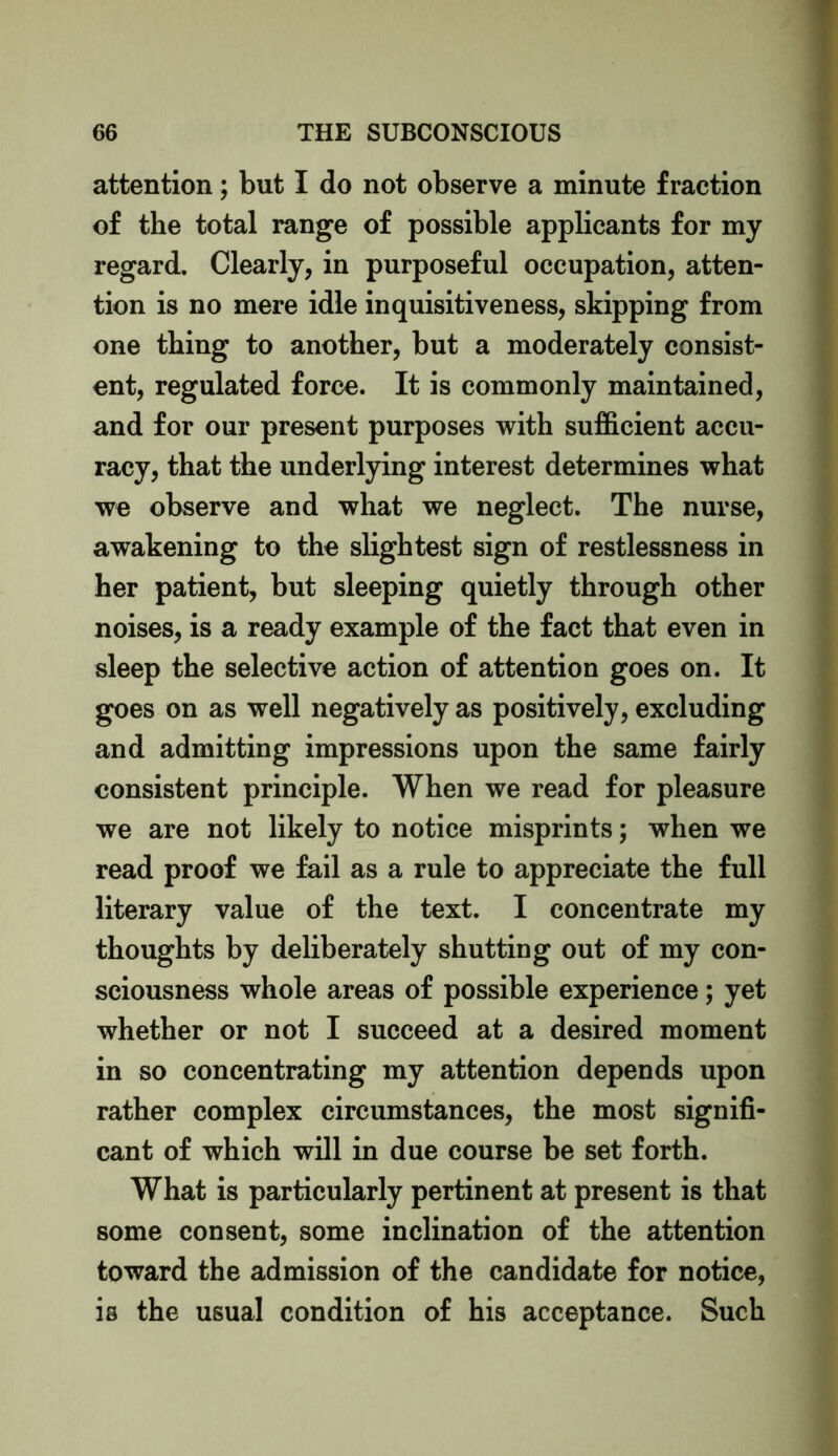 attention; but I do not observe a minute fraction of the total range of possible applicants for my regard. Clearly, in purposeful occupation, atten- tion is no mere idle inquisitiveness, skipping from one thing to another, but a moderately consist- ent, regulated force. It is commonly maintained, and for our present purposes with sufficient accu- racy, that the underlying interest determines what we observe and what we neglect. The nurse, awakening to the slightest sign of restlessness in her patient, but sleeping quietly through other noises, is a ready example of the fact that even in sleep the selective action of attention goes on. It goes on as well negatively as positively, excluding and admitting impressions upon the same fairly consistent principle. When we read for pleasure we are not likely to notice misprints; when we read proof we fail as a rule to appreciate the full literary value of the text. I concentrate my thoughts by deliberately shutting out of my con- sciousness whole areas of possible experience; yet whether or not I succeed at a desired moment in so concentrating my attention depends upon rather complex circumstances, the most signifi- cant of which will in due course be set forth. What is particularly pertinent at present is that some consent, some inclination of the attention toward the admission of the candidate for notice, is the usual condition of his acceptance. Such