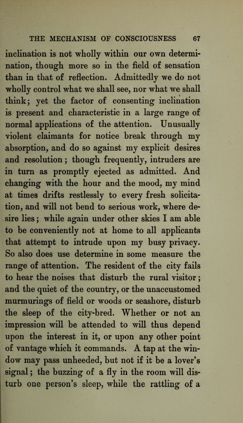 inclination is not wholly within our own determi- nation, though more so in the field of sensation than in that of reflection. Admittedly we do not wholly control what we shall see, nor what we shall think; yet the factor of consenting inclination is present and characteristic in a large range of normal applications of the attention. Unusually violent claimants for notice break through my absorption, and do so against my explicit desires and resolution; though frequently, intruders are in turn as promptly ejected as admitted. And changing with the hour and the mood, my mind at times drifts restlessly to every fresh solicita- tion, and will not bend to serious work, where de- sire lies; while again under other skies I am able to be conveniently not at home to all applicants that attempt to intrude upon my busy privacy. So also does use determine in some measure the range of attention. The resident of the city fails to hear the noises that disturb the rural visitor; and the quiet of the country, or the unaccustomed murmurings of field or woods or seashore, disturb the sleep of the city-bred. Whether or not an impression will be attended to will thus depend upon the interest in it, or upon any other point of vantage which it commands. A tap at the win- dow may pass unheeded, but not if it be a lover’s signal; the buzzing of a fly in the room will dis- turb one person’s sleep, while the rattling of a