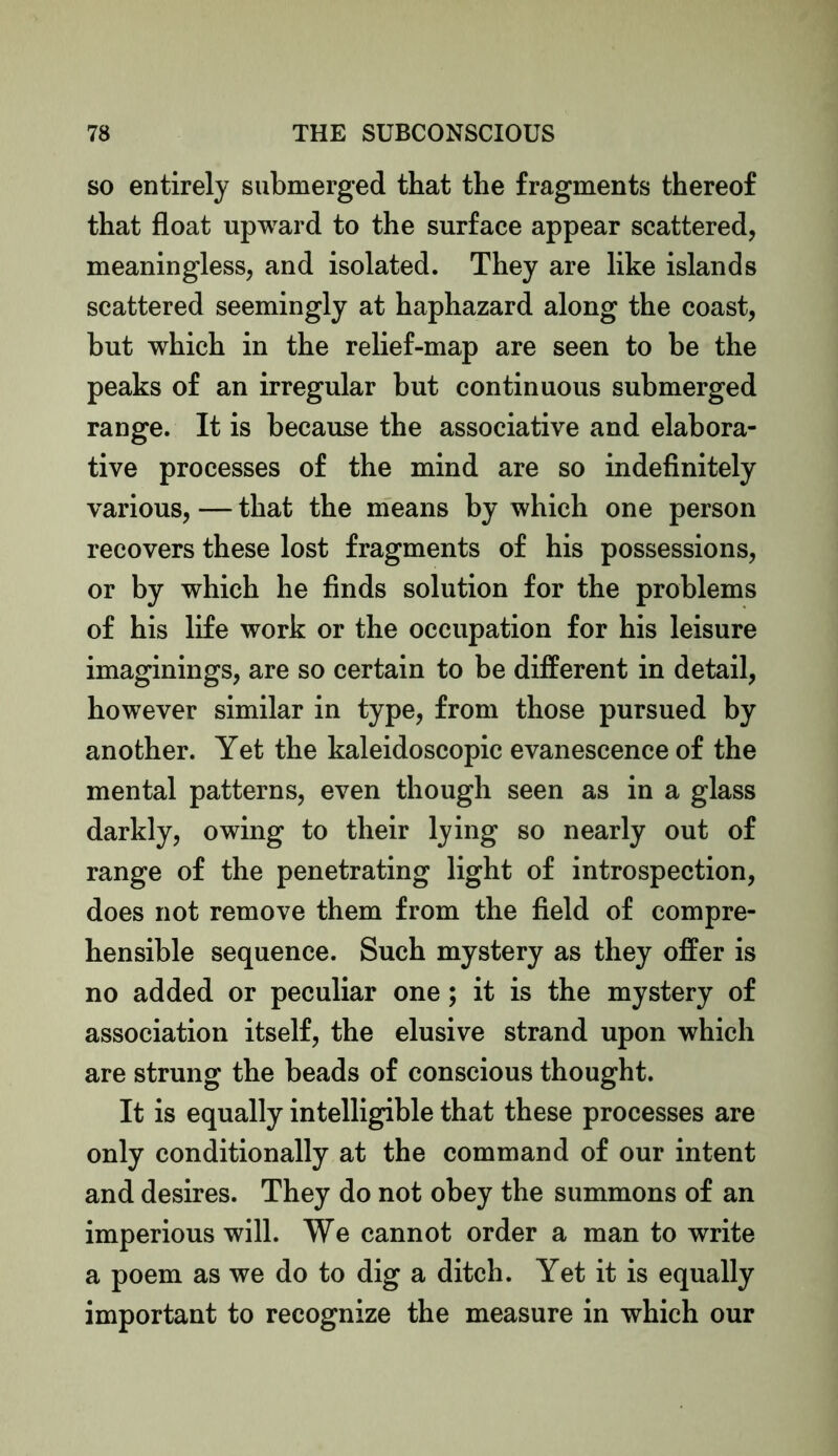 so entirely submerged that the fragments thereof that float upward to the surface appear scattered, meaningless, and isolated. They are like islands scattered seemingly at haphazard along the coast, but which in the relief-map are seen to be the peaks of an irregular but continuous submerged range. It is because the associative and elabora- tive processes of the mind are so indefinitely various, — that the means by which one person recovers these lost fragments of his possessions, or by which he finds solution for the problems of his life work or the occupation for his leisure imaginings, are so certain to be different in detail, however similar in type, from those pursued by another. Yet the kaleidoscopic evanescence of the mental patterns, even though seen as in a glass darkly, owing to their lying so nearly out of range of the penetrating light of introspection, does not remove them from the field of compre- hensible sequence. Such mystery as they offer is no added or peculiar one; it is the mystery of association itself, the elusive strand upon which are strung the beads of conscious thought. It is equally intelligible that these processes are only conditionally at the command of our intent and desires. They do not obey the summons of an imperious will. We cannot order a man to write a poem as we do to dig a ditch. Yet it is equally important to recognize the measure in which our