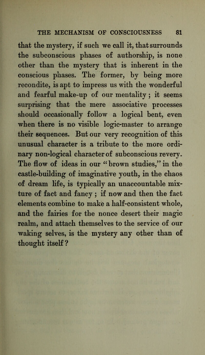 that the mystery, if such we call it, that surrounds the subconscious phases of authorship, is none other than the mystery that is inherent in the conscious phases. The former, by being more recondite, is apt to impress us with the wonderful and fearful make-up of our mentality ; it seems surprising that the mere associative processes should occasionally follow a logical bent, even when there is no visible logic-master to arrange their sequences. But our very recognition of this unusual character is a tribute to the more ordi- nary non-logical character of subconscious revery. The flow of ideas in our “ brown studies,5’in the castle-building of imaginative youth, in the chaos of dream life, is typically an unaccountable mix- ture of fact and fancy ; if now and then the fact elements combine to make a half-consistent whole, and the fairies for the nonce desert their magic realm, and attach themselves to the service of our waking selves, is the mystery any other than of thought itself ?