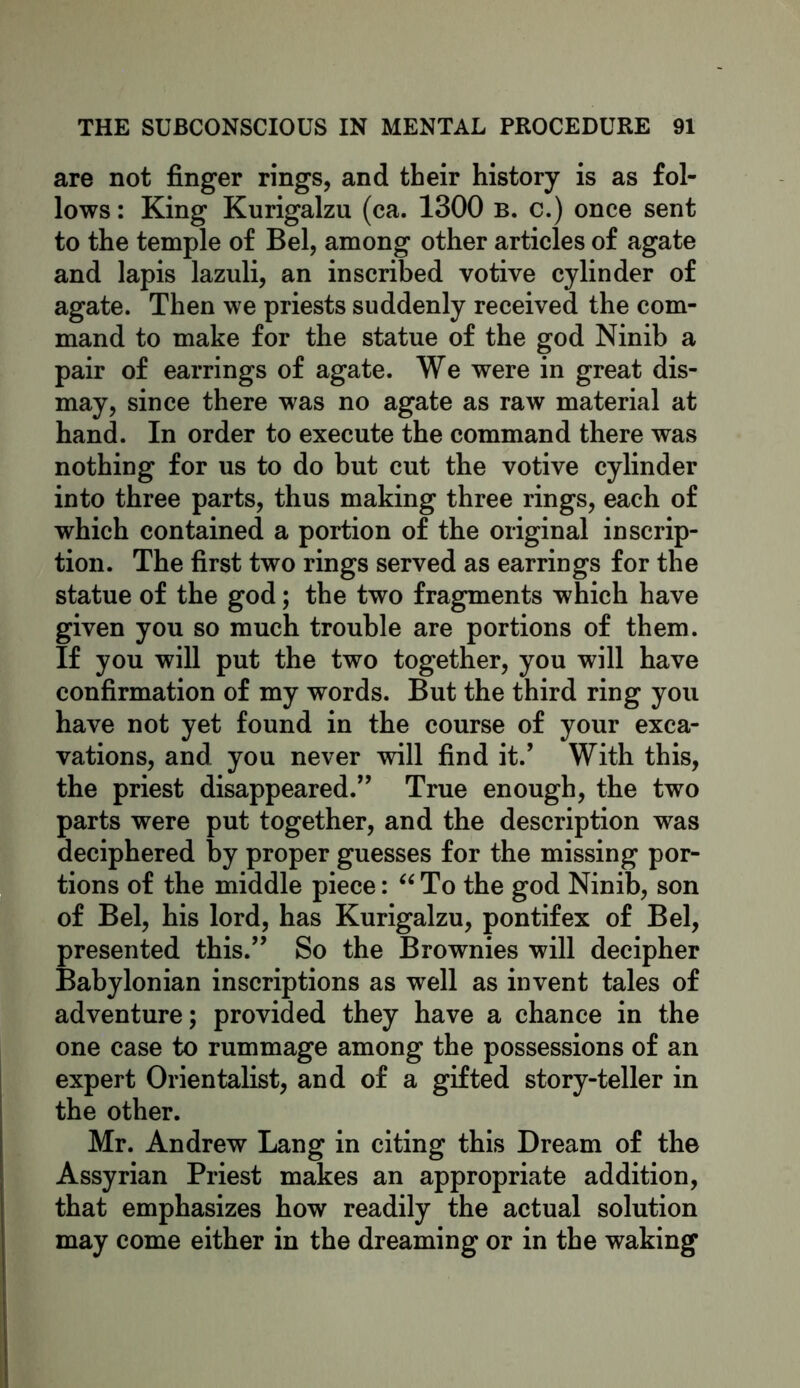 are not finger rings, and their history is as fol- lows : King Kurigalzu (ca. 1300 B. c.) once sent to the temple of Bel, among other articles of agate and lapis lazuli, an inscribed votive cylinder of agate. Then we priests suddenly received the com- mand to make for the statue of the god Ninib a pair of earrings of agate. We were in great dis- may, since there was no agate as raw material at hand. In order to execute the command there was nothing for us to do but cut the votive cylinder into three parts, thus making three rings, each of which contained a portion of the original inscrip- tion. The first two rings served as earrings for the statue of the god; the two fragments which have given you so much trouble are portions of them. If you will put the two together, you will have confirmation of my words. But the third ring you have not yet found in the course of your exca- vations, and you never will find it.’ With this, the priest disappeared.” True enough, the two parts were put together, and the description was deciphered by proper guesses for the missing por- tions of the middle piece: “ To the god Ninib, son of Bel, his lord, has Kurigalzu, pontifex of Bel, presented this.” So the Brownies will decipher Babylonian inscriptions as well as invent tales of adventure; provided they have a chance in the one case to rummage among the possessions of an expert Orientalist, and of a gifted story-teller in the other. Mr. Andrew Lang in citing this Dream of the Assyrian Priest makes an appropriate addition, that emphasizes how readily the actual solution may come either in the dreaming or in the waking