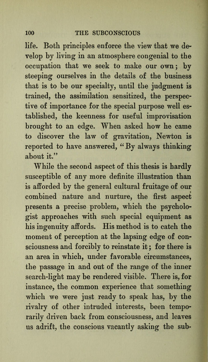 life. Both principles enforce the view that we de- velop by living in an atmosphere congenial to the occupation that we seek to make our own; by steeping ourselves in the details of the business that is to be our specialty, until the judgment is trained, the assimilation sensitized, the perspec- tive of importance for the special purpose well es- tablished, the keenness for useful improvisation brought to an edge. When asked how he came to discover the law of gravitation, Newton is reported to have answered, “ By always thinking about it.” While the second aspect of this thesis is hardly susceptible of any more definite illustration than is afforded by the general cultural fruitage of our combined nature and nurture, the first aspect presents a precise problem, which the psycholo- gist approaches with such special equipment as his ingenuity affords. His method is to catch the moment of perception at the lapsing edge of con- sciousness and forcibly to reinstate it; for there is an area in which, under favorable circumstances, the passage in and out of the range of the inner search-light may be rendered visible. There is, for instance, the common experience that something which we were just ready to speak has, by the rivalry of other intruded interests, been tempo- rarily driven back from consciousness, and leaves us adrift, the conscious vacantly asking the sub-