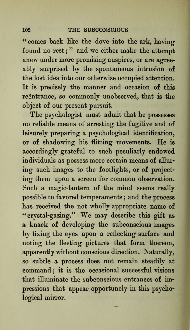 “ comes back like the dove into the ark, having found no rest; ” and we either make the attempt anew under more promising auspices, or are agree- ably surprised by the spontaneous intrusion of the lost idea into our otherwise occupied attention. It is precisely the manner and occasion of this reentrance, so commonly unobserved, that is the object of our present pursuit. The psychologist must admit that he possesses no reliable means of arresting the fugitive and of leisurely preparing a psychological identification, or of shadowing his flitting movements. He is accordingly grateful to such peculiarly endowed individuals as possess more certain means of allur- ing such images to the footlights, or of project- ing them upon a screen for common observation. Such a magic-lantern of the mind seems really possible to favored temperaments; and the process has received the not wholly appropriate name of “ crystal-gazing.” We may describe this gift as a knack of developing the subconscious images by fixing the eyes upon a reflecting surface and noting the fleeting pictures that form thereon, apparently without conscious direction. Naturally, so subtle a process does not remain steadily at command; it is the occasional successful visions that illuminate the subconscious entrances of im- pressions that appear opportunely in this psycho- logical mirror.