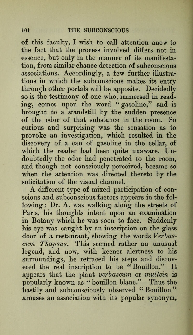 of this faculty, I wish to call attention anew to the fact that the process involved differs not in essence, but only in the manner of its manifesta- tion, from similar chance detection of subconscious associations. Accordingly, a few further illustra- tions in which the subconscious makes its entry through other portals will be apposite. Decidedly so is the testimony of one who, immersed in read- ing, comes upon the word “ gasoline,” and is brought to a standstill by the sudden presence of the odor of that substance in the room. So curious and surprising was the sensation as to provoke an investigation, which resulted in the discovery of a can of gasoline in the cellar, of which the reader had been quite unaware. Un- doubtedly the odor had penetrated to the room, and though not consciously perceived, became so when the attention was directed thereto by the solicitation of the visual channel. A different type of mixed participation of con- scious and subconscious factors appears in the fol- lowing: Dr. A. was walking along the streets of Paris, his thoughts intent upon an examination in Botany which he was soon to face. Suddenly his eye was caught by an inscription on the glass door of a restaurant, showing the words Verbas- cum Thapsus. This seemed rather an unusual legend, and now, with keener alertness to his surroundings, he retraced his steps and discov- ered the real inscription to be “ Bouillon.” It appears that the plant verbascum or mullein is popularly known as “ bouillon blanc.” Thus the hastily and subconsciously observed “ Bouillon ” arouses an association with its popular synonym,