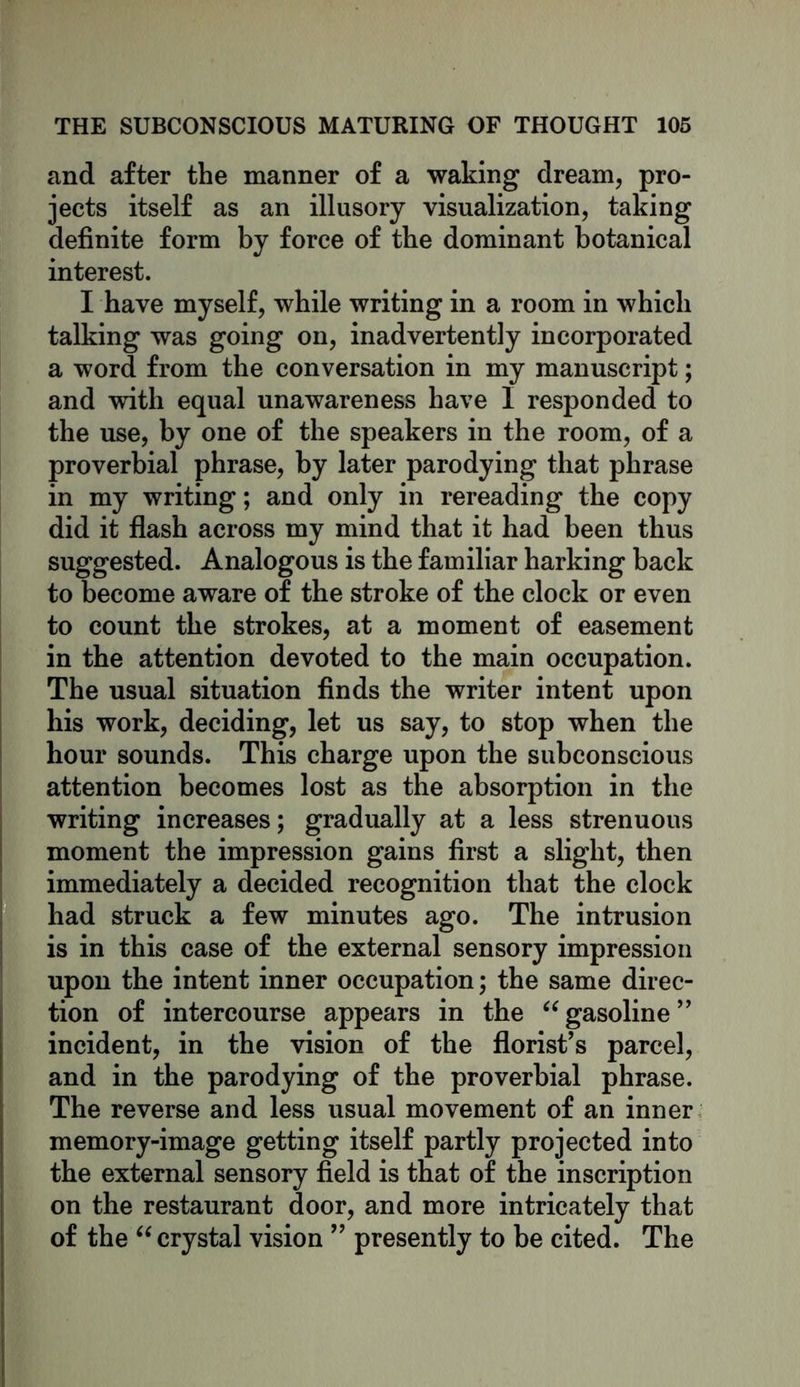 and after the manner of a waking dream, pro- jects itself as an illusory visualization, taking definite form by force of the dominant botanical interest. I have myself, while writing in a room in which talking was going on, inadvertently incorporated a word from the conversation in my manuscript; and with equal unawareness have I responded to the use, by one of the speakers in the room, of a proverbial phrase, by later parodying that phrase in my writing; and only in rereading the copy did it flash across my mind that it had been thus suggested. Analogous is the familiar harking back to become aware of the stroke of the clock or even to count the strokes, at a moment of easement in the attention devoted to the main occupation. The usual situation finds the writer intent upon his work, deciding, let us say, to stop when the hour sounds. This charge upon the subconscious attention becomes lost as the absorption in the writing increases; gradually at a less strenuous moment the impression gains first a slight, then immediately a decided recognition that the clock had struck a few minutes ago. The intrusion is in this case of the external sensory impression upon the intent inner occupation; the same direc- tion of intercourse appears in the “ gasoline ” incident, in the vision of the florist’s parcel, and in the parodying of the proverbial phrase. The reverse and less usual movement of an inner memory-image getting itself partly projected into the external sensory field is that of the inscription on the restaurant door, and more intricately that of the “ crystal vision ” presently to be cited. The