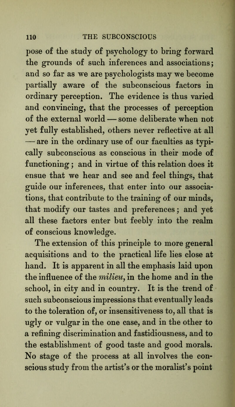 pose of the study of psychology to bring forward the grounds of such inferences and associations; and so far as we are psychologists may we become partially aware of the subconscious factors in ordinary perception. The evidence is thus varied and convincing, that the processes of perception of the external world — some deliberate when not yet fully established, others never reflective at all — are in the ordinary use of our faculties as typi- cally subconscious as conscious in their mode of functioning; and in virtue of this relation does it ensue that we hear and see and feel things, that guide our inferences, that enter into our associa- tions, that contribute to the training of our minds, that modify our tastes and preferences; and yet all these factors enter but feebly into the realm of conscious knowledge. The extension of this principle to more general acquisitions and to the practical life lies close at hand. It is apparent in all the emphasis laid upon the influence of the milieu, in the home and in the school, in city and in country. It is the trend of such subconscious impressions that eventually leads to the toleration of, or insensitiveness to, all that is ugly or vulgar in the one case, and in the other to a refining discrimination and fastidiousness, and to the establishment of good taste and good morals. No stage of the process at all involves the con- scious study from the artist’s or the moralist’s point