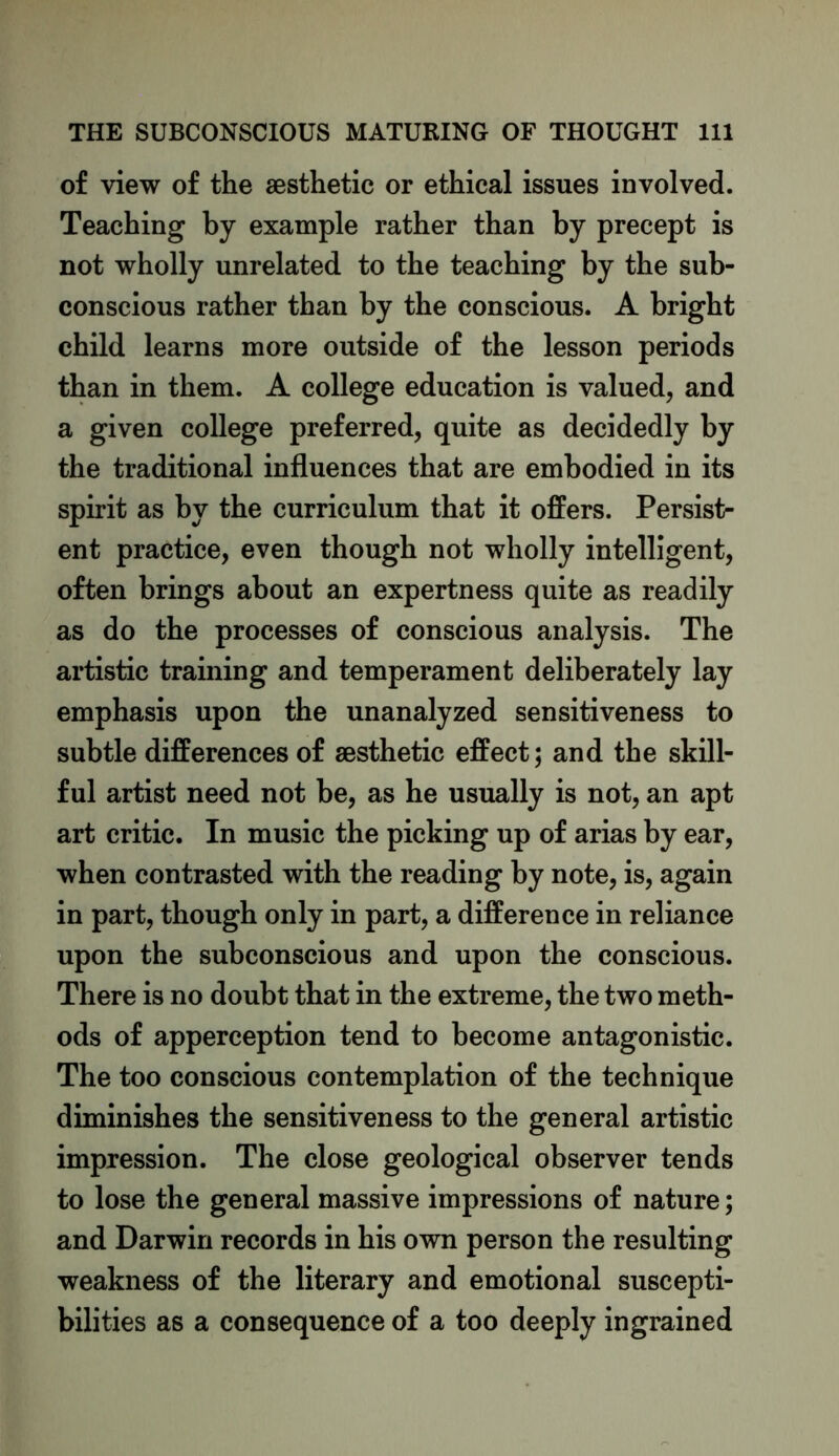 of view of the aesthetic or ethical issues involved. Teaching by example rather than by precept is not wholly unrelated to the teaching by the sub- conscious rather than by the conscious. A bright child learns more outside of the lesson periods than in them. A college education is valued, and a given college preferred, quite as decidedly by the traditional influences that are embodied in its spirit as by the curriculum that it offers. Persist- ent practice, even though not wholly intelligent, often brings about an expertness quite as readily as do the processes of conscious analysis. The artistic training and temperament deliberately lay emphasis upon the unanalyzed sensitiveness to subtle differences of aesthetic effect; and the skill- ful artist need not be, as he usually is not, an apt art critic. In music the picking up of arias by ear, when contrasted with the reading by note, is, again in part, though only in part, a difference in reliance upon the subconscious and upon the conscious. There is no doubt that in the extreme, the two meth- ods of apperception tend to become antagonistic. The too conscious contemplation of the technique diminishes the sensitiveness to the general artistic impression. The close geological observer tends to lose the general massive impressions of nature; and Darwin records in his own person the resulting weakness of the literary and emotional suscepti- bilities as a consequence of a too deeply ingrained