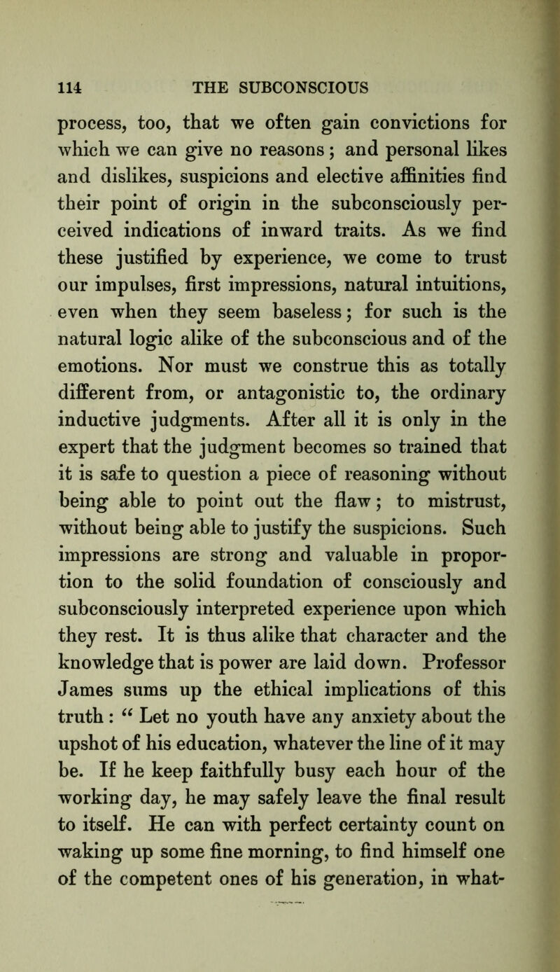 process, too, that we often gain convictions for which we can give no reasons; and personal likes and dislikes, suspicions and elective affinities find their point of origin in the subconsciously per- ceived indications of inward traits. As we find these justified by experience, we come to trust our impulses, first impressions, natural intuitions, even when they seem baseless; for such is the natural logic alike of the subconscious and of the emotions. Nor must we construe this as totally different from, or antagonistic to, the ordinary inductive judgments. After all it is only in the expert that the judgment becomes so trained that it is safe to question a piece of reasoning without being able to point out the flaw; to mistrust, without being able to justify the suspicions. Such impressions are strong and valuable in propor- tion to the solid foundation of consciously and subconsciously interpreted experience upon which they rest. It is thus alike that character and the knowledge that is power are laid down. Professor James sums up the ethical implications of this truth : “ Let no youth have any anxiety about the upshot of his education, whatever the line of it may be. If he keep faithfully busy each hour of the working day, he may safely leave the final result to itself. He can with perfect certainty count on waking up some fine morning, to find himself one of the competent ones of his generation, in what-