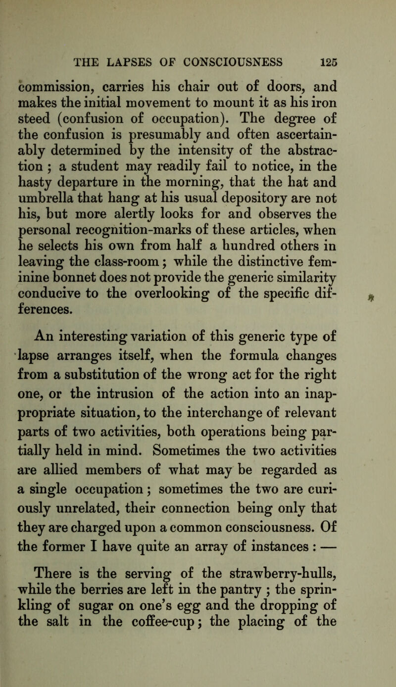 commission, carries his chair out of doors, and makes the initial movement to mount it as his iron steed (confusion of occupation). The degree of the confusion is presumably and often ascertain- ably determined by the intensity of the abstrac- tion ; a student may readily fail to notice, in the hasty departure in the morning, that the hat and umbrella that hang at his usual depository are not his, but more alertly looks for and observes the personal recognition-marks of these articles, when he selects his own from half a hundred others in leaving the class-room; while the distinctive fem- inine bonnet does not provide the generic similarity conducive to the overlooking of the specific dif- ferences. An interesting variation of this generic type of lapse arranges itself, when the formula changes from a substitution of the wrong act for the right one, or the intrusion of the action into an inap- propriate situation, to the interchange of relevant parts of two activities, both operations being par- tially held in mind. Sometimes the two activities are allied members of what may be regarded as a single occupation; sometimes the two are curi- ously unrelated, their connection being only that they are charged upon a common consciousness. Of the former I have quite an array of instances : — There is the serving of the strawberry-hulls, while the berries are left in the pantry ; the sprin- kling of sugar on one’s egg and the dropping of the salt in the coffee-cup; the placing of the