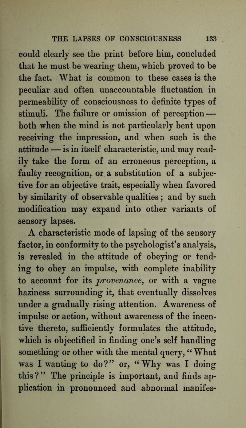 could clearly see the print before him, concluded that he must be wearing them, which proved to be the fact. What is common to these cases is the peculiar and often unaccountable fluctuation in permeability of consciousness to definite types of stimuli. The failure or omission of perception — both when the mind is not particularly bent upon receiving the impression, and when such is the attitude — is in itself characteristic, and may read- ily take the form of an erroneous perception, a faulty recognition, or a substitution of a subjec- tive for an objective trait, especially when favored by similarity of observable qualities; and by such modification may expand into other variants of sensory lapses. A characteristic mode of lapsing of the sensory factor, in conformity to the psychologist’s analysis, is revealed in the attitude of obeying or tend- ing to obey an impulse, with complete inability to account for its provenance, or with a vague haziness surrounding it, that eventually dissolves under a gradually rising attention. Awareness of impulse or action, without awareness of the incen- tive thereto, sufficiently formulates the attitude, which is objectified in finding one’s self handling something or other with the mental query, “ What was I wanting to do?” or, “ Why was I doing this?” The principle is important, and finds ap- plication in pronounced and abnormal manifes-