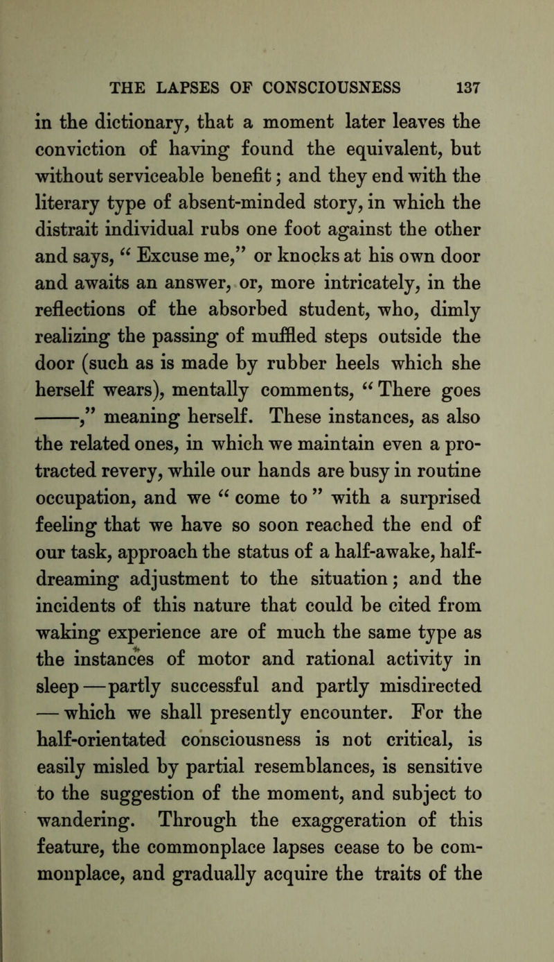 in the dictionary, that a moment later leaves the conviction of having found the equivalent, but without serviceable benefit; and they end with the literary type of absent-minded story, in which the distrait individual rubs one foot against the other and says, “ Excuse me,” or knocks at his own door and awaits an answer, or, more intricately, in the reflections of the absorbed student, who, dimly realizing the passing of muffled steps outside the door (such as is made by rubber heels which she herself wears), mentally comments, “ There goes ,” meaning herself. These instances, as also the related ones, in which we maintain even a pro- tracted revery, while our hands are busy in routine occupation, and we “ come to ” with a surprised feeling that we have so soon reached the end of our task, approach the status of a half-awake, half- dreaming adjustment to the situation; and the incidents of this nature that could be cited from waking experience are of much the same type as the instances of motor and rational activity in sleep—partly successful and partly misdirected — which we shall presently encounter. For the half-orientated consciousness is not critical, is easily misled by partial resemblances, is sensitive to the suggestion of the moment, and subject to wandering. Through the exaggeration of this feature, the commonplace lapses cease to be com- monplace, and gradually acquire the traits of the