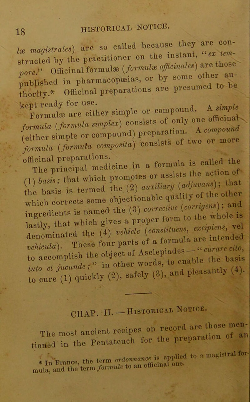 historical notice. lx magistrales) are so called because they are^ c^- structed by the practitioner on the instant, pore:' Officinal formulae {formulx officinales) mibllshed in pharmacopoeias, or by some other au- thority.* Officinal preparations are presume o ’‘‘FlrMte arVeTther simple or compound. A formula {formula oio,,Uz) Toompouud ' (either simple or compound) pieparatio / formula {formula composiia) consists of (U LiV that which promotes or assists the “('y he basis is termed the (2) aumlianj - which corrects some objectionable qimlity ingredients is named the (8) correcirvo in=tlv that which gives a proper form to the dmomlnated the (4) vthiclc (oonolituem uoMouU). These tour to accomplish the object of chap. II.— Histouic.vl Notice. The most ancient recipes on record are ticncd in the Pentateuch ter the preparation of