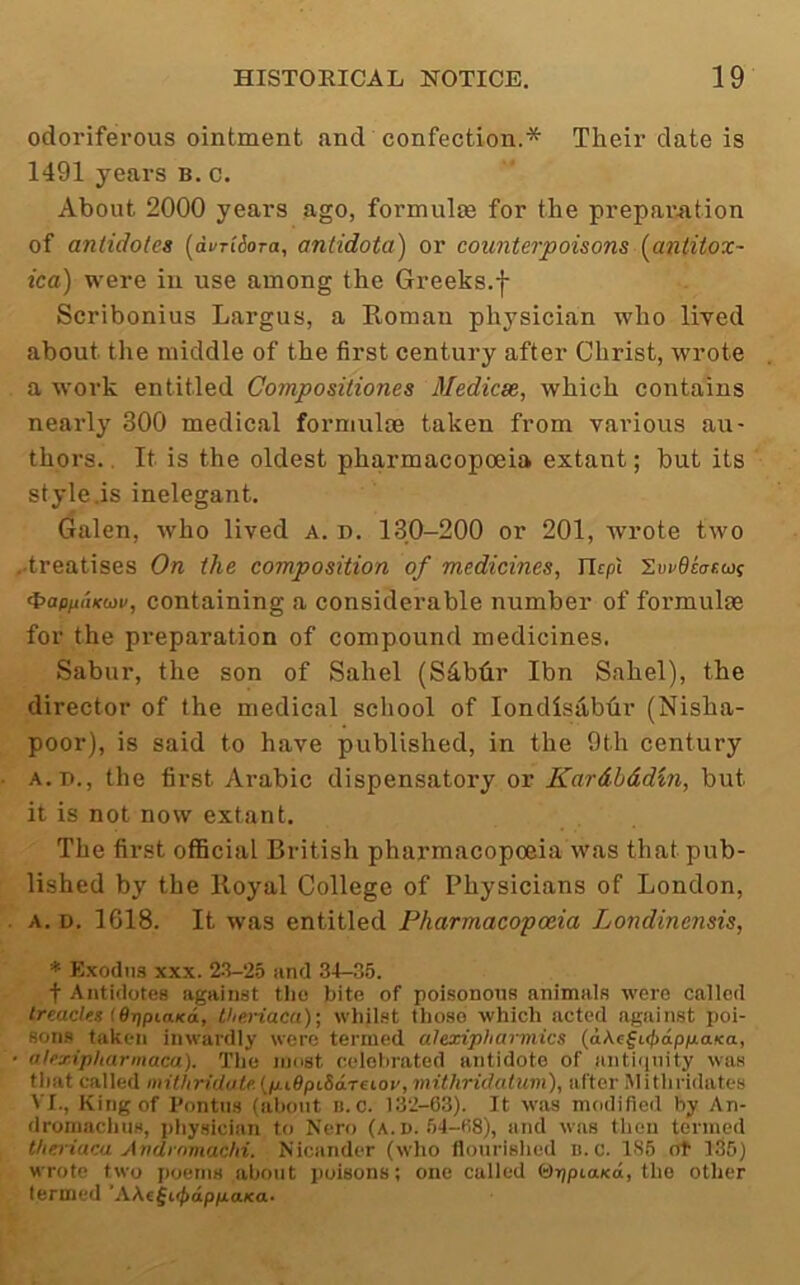 odoriferous ointment and confection.* Their date is 1491 years B. c. About 2000 years ago, formulas for the preparation of antidotes [dvriiora, antidotai) or counterpoisons {antitox- ica) were in use among the Greeks.f Scribonius Largus, a Koman physician who lived about the middle of the first century after Christ, wrote a work entitled Compositiones Medicsc, which contains nearly 300 medical formulae taken from vai'ious au- thors. . It is the oldest pharmacopoeia extant; but its style.is inelegant. Galen, who lived a. i). 130-200 or 201, wrote two ..treatises On the composition of medicines, Hcpi l.wOcar.wi ^ap/utKiiiv, containing a considerable number of formulae for the preparation of compound medicines. Sabur, the son of Sahel (Sibtir Ibn Sahel), the director of the medical school of londisablir (Nisha- poor), is said to have published, in the 9th century A.T)., the first Arabic dispensatory or Kardbddin, but it is not now extant. The first official British pharmacopoeia was that pub- lished by the Iloyal College of Physicians of London, A. D. 1618. It was entitled Pharmacopoeia Londinensis, * Kxodns XXX. 2-3-25 iind 34-35. t Antidotes against tlio bite of poi.sonotis animals were called treacles iOripiaKd, theriaca); whilst those which acted against poi- Son.s taken inwardly were termed atexipharmies {a\e^id>dpixaKa, atexipharmaca). Tlie niost celohrated antidote of antiquity was that called mithridote. (puBpiSdreioy, mithridatuvi), after iMitliridates VI., King of I’ontiis (about u. c. 132-63). It was modified by An- dromachus, physician to Nero (a. i>. 54-68), and was tiieu termed theriaca Andrnmachi. Nicander (who flourislicd u. c. 185 ot 136) wrote two poems about poisons; one called felTjpiaKo, the other termed ’AAefi(^dpp.aKa.