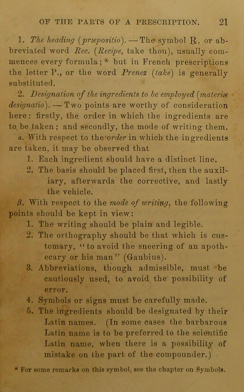 1. The heading [priepositio). — The symbol R, or ab- breviated word Rec. {^Recipe, take thou), usually com- mences every formula; * but in French prescriptions the letter P., or the word Prenez {take) is generally substituted. 2. Designation of the ingredients to be employed (materise designatio). — Two points are worthy of consideration here: firstly, the order in which the ingredients are to, be taken; and secondly, the mode of writing them. a. With respect to themnier in which the ingredients are taken, it may be observed that 1. Each ingredient should have a distinct line. 2. The basis should be placed first, then the auxil- iary, afterwards the corrective, and lastly the vehicle. /?. With respect to the mode of writing, the following points should be kept in view: 1. The writing should be plain and legible. 2. The orthography should be that which is cus- tomary, “ to avoid the sneering of an apoth- ecary or his man” (Gaubius). 3. Abbreviations, though admissible, must be cautiously used, to avoid the possibility of error. 4. Symbols or signs must be carefully made. 5. The ingredients should be designated by their Latin names. (In some cases the barbarous Latin name is to be preferred to the scie-ntific Latin name, when there is a possibility of mistake on the part of the compounder.) * For some remarks on this symbol, see tiie chapter on Symbols.