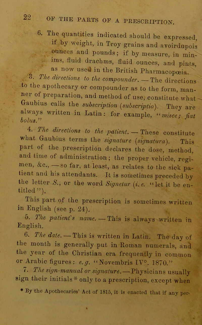 6. The quantities indicated should be expressed, if by weight, in Troy grains and avoirdupois . ounces and pounds; if by measure, in min- ^ ims, fluid drachms, fluid ounces, and pints, as now used' in the British Pharmacopoeia. , 3. The directions to the compounder. —The directions to the apothecary or compounder as to the form, man- ner of preparation, and method of use, constitute what - Gaubius calls the subscription {subscriptio). They are always written in Latin; for example, “wtsce; Hat bolus.’’ 4. The directions to the patient.— constitute what Gaubius terms the signature (signatura). This part of the prescription declares the dose, method, and time of administration; the proper vehicle, regi- men, &c., —so far, at least, as relates to the sick pa- tient and his attendants. It is sometimes preceded by the letter S., or the word Signetur (i.e. “let it be en- titled”). This part of the prescription is sometimes written in English (see p. 24). 5. 2he patient's name.—This is always written in English. 6. The date. — This is written in Latin. The day of the month is generally put in Roman numerals, anS the year of the Christian era frequently in common or Arabic figures : e.g. “Novembris IV°. 1870.” 7. The sign-manual or signature. — Physicians usually sign their initials* only to a prescription, except when * By the Apothecaries’ Act of 1815, it is enacted that if any pei^