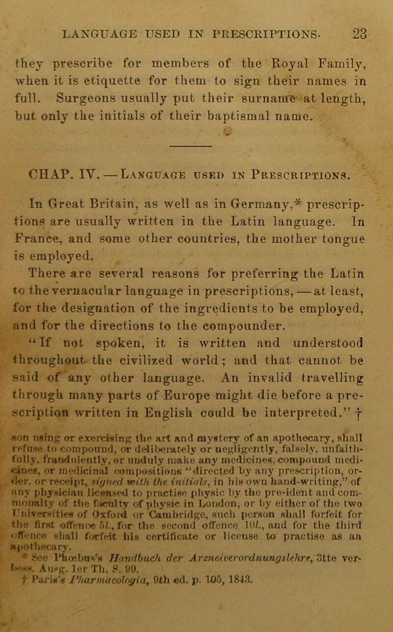 they prescribe for members of the Royal Family, whea it is etiquette for them to sign their names in full. Surgeons usually put their surnam'B'-at length, but only the initials of their baptismal name. CHAP. IV.—Language used in Prescriptions. In Great Britain, as well as in Germany,* prescrip- tions are usually written in the Latin language. In France, and some other countries, the mother tongue is employed. There are several reasons for preferring the Latin to the vernacular language in prescriptions, — at least, for the designation of the ingredients to be employed, and for the directions to the compounder. “ If not spoken, it is written and understood throughout- the civilized world ; and that cannot be said of any other language. An invalid travelling through many parts of Europe might die before a pre- scription written in English could be interpreted.” -f- son using or exercising the art and mystery of an apothecary, shall refuse to compound, or deliljei'at-ely or negligently, falsely, unfaith- fully. fraudulently, or unduly make any medicines, compound medi- cines, or medicinid (ximpositions “directed by any prescription, or- <ler. or recc§i)t, xiyne.d with the initiaU, in his own hand-writing,” of Jiny physician licMsod to practise pliysie by the pre-ident and com- tnoiialty of the faculty of pliysic in Loudon, or l)y either of the two Universities of Oxfoixi or Cambridge, such person shall forfeit for tlio first offenoe 51., for the second offence 10/.., and for the third offence shall forfeit liis certificate or license to practise as an ajiotliocary. * See I’bcebus’s Thinilbuch der Arz7ieiverordnungsMire,Stte ver- is'ss. Ausg. ler Th. 8. 99. f 1’aj‘is’s I’harmacotngia, 9th ed. p. 105, 18-13.