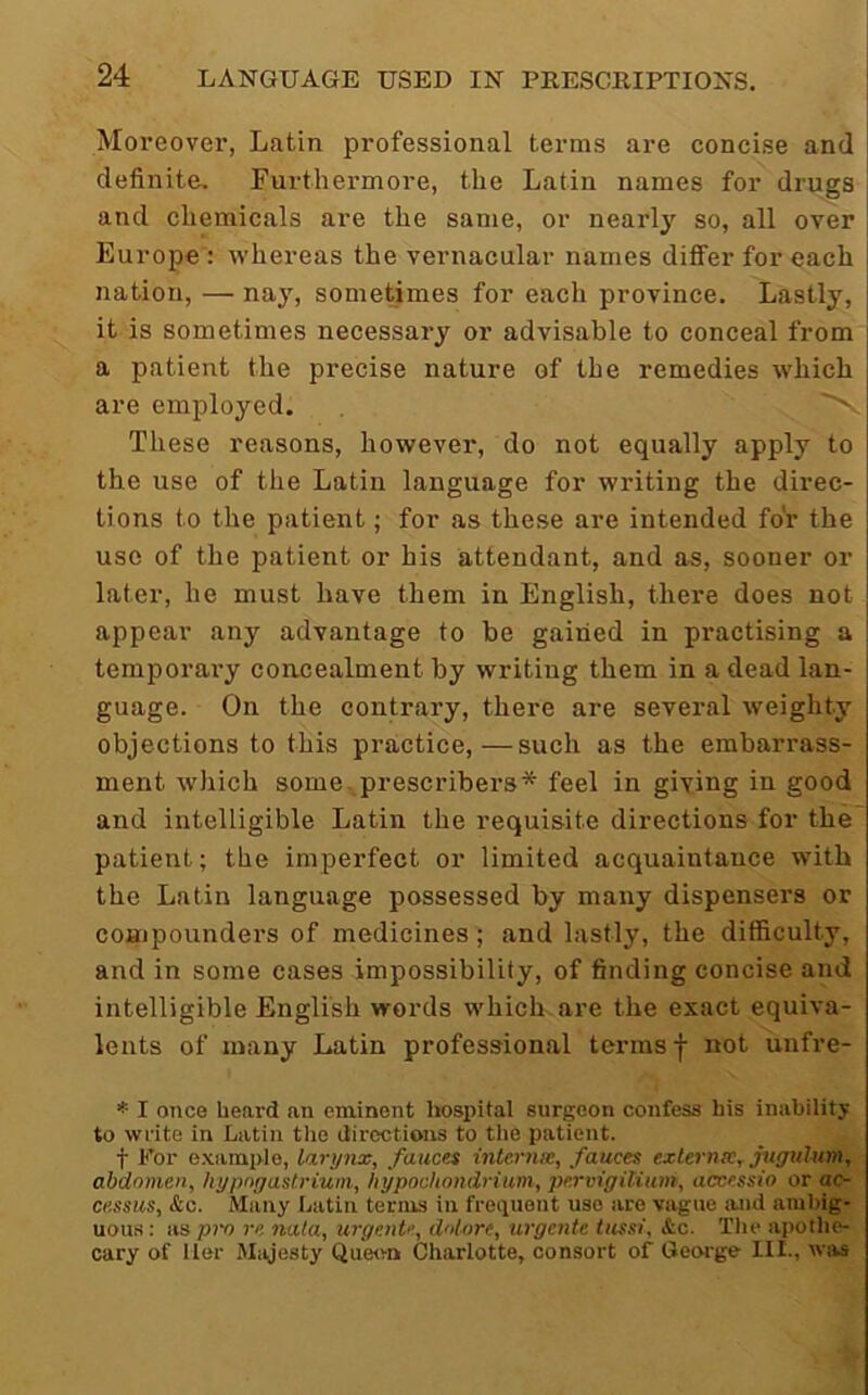 Moreovei’, Latin professional terms are concise and definite. Furthermore, the Latin names for drugs and chemicals are the same, or nearly so, all over Europe : whereas the vernacular names differ for each nation, — nay, sometimes for each province. Lastly, it is sometimes necessary or advisable to conceal from a patient the precise nature of the remedies which are employed. 'V These reasons, however, do not equally apply to the use of the Latin language for writing the direc- tions to the patient; for as these are intended for the use of the patient or his attendant, and as, sooner or later, he must have them in English, there does not appear any advantage to be gained in practising a temporai’y concealment by writing them in a dead lan- guage. On the contrary, there are several weighty objections to this practice,—such as the embarrass- ment which some. prescribers* feel in giving in good and intelligible Latin the requisite directions for the patient; the imperfect or limited acquaintance with the Latin language possessed by many dispensers or coHipoundei's of medicines; and lastly, the difficulty, and in some cases impossibility, of finding concise and intelligible English words which are the exact equiva- lents of many Latin professional terms f not unfre- * I once heard an eminent liosijital surgeon confess his inability to write in Latin the directions to the patient. t For example, larynx, fauces internx, fauces externx, jugulum, abdomen, hypogastrium, liypoahondrium, pervigilium, accessio or ac- ce.ssus, &c. Many Latin terms in frequent use are vague luid aiuljig- uous: as pn re nata, urgente, dnlore, urgciite tussi, &c. Tin* apothe- cary of Her Majesty Queon Charlotte, consort of Geoi'ge 111., was