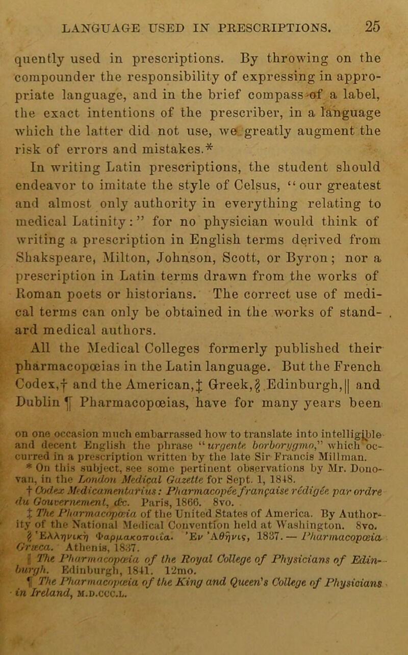 quently used in prescriptions. By throwing on the compounder the responsibility of expressing in appro- pidate language, and in the brief compass^of a label, the exact intentions of the prescribe!', in a laiiguage which the latter did not use, we, greatly augment the risk of errors and mistakes.* In writing Latin prescriptions, the student should endeavor to imitate the style of Celsus, “our greatest and almost only authority in everything relating to medical Latinity: ” for no physician would think of writing a prescription in English terms derived from Shakspeare, Milton, Johnson, Scott, or Byron; nor a prescription in Latin terms drawn from the works of Roman poets or historians. The correct use of medi- cal terms can only be obtained in the works of stand- ard medical authors. All the Medical Colleges formerly published their pharmacopoeias in the Latin language. But the French Codex,f and the American,;}; Greek,^ .Edinburgh, || and Dublin ^ Pharmacopoeias, have for many years been on one occasion much embarrassed how to translate into intelligjj)le and decent English tlie phrase urgente, bnrborggmn” which'oc- curred in a prescription written by the late Sir Francis Millnian. * On tills subject, see some pertinent observations by Mr. Dono- van, in the London Medical Gazette for Sept. 1, 1848. t G)dex Mfdicarnentarim: PUannacopee frangaise redigie par ordre du Gouvernemml, tfc. Paris, 1866. 8vo. . X The Pharmacopoeia of tlie United States of America. By Author- ity of the National Medical Convention held at Wasliington. 8vo. 2 'EKKgvLKg 'hapgaKotroita- 'Ev 'AOrjVLs, 1837. — Pharmacopoeia Grir.ca. Athenis, i837. J The Pharmacopoeia of the Royal College of Physicians of Edin- burgh. Edinburgli, 1841. 12mo. If The Pharmacopoeia of the King and Queen's College of Physicians in Ireland, m.d.ccc.l.