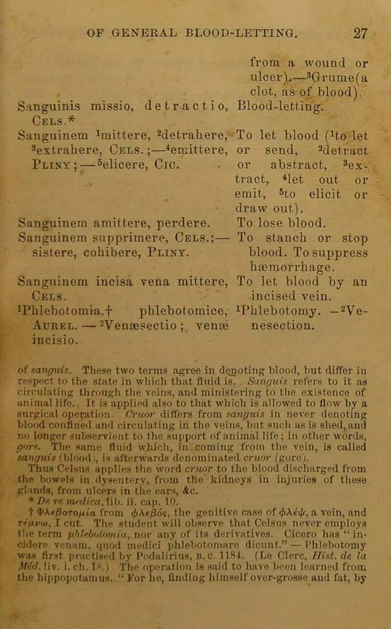 from a wound or ulcer)^— clot, as-of blood). Sanguinis missio, detractio, Blood-letting; Cels.* Sanguinem ^rnittere, Metrahere, - To let blood (^to let Sextrahere, Cels. ;—‘‘emittere, or send, ^detract Pliny; — ®elicere, Cic. . or abstract, ^ex'. tract, ^let out or emit, 6to elicit or draw out). Sanguinem amittere, perdere. To. lose blood. Sanguinem supprimere, Cels.;— To stanch or stop sistere, cohibere, Pliny. blood. To suppress haemorrhage. Sanguinem incisa vena mittere, To let blood by an Cels. incised vein. ^Phlebotomia.f phlebotomice, ^Phlebotomy. — ^Ve- Aurel.—^YeQggcjectio ;. venae nesection. incisio. of sanffuis. These two terms agree in dQnoting blood, but differ in re.spcct to the state in which that fluid is. Snnpuis refer.s to it as circulating tlirough the veins, and ministering to tlie existence of animal life. It is applied also to that wliich is allowed to flow by a surgical operation, ('ruor differs from sanguin in never denoting blood confined and circulating in the veins, but such as is shed, and no longer subservient to the support of animal life; in other words, fffn-e. The same fluid which, in coming from the vein, is called tan/fuis (blood/, is afterwards denominated cruor (gore). Thus Celsus applies the word cruor to the blood discharged from the bowels in dysentery, from the kidneys in injuries of those glands, from ulcers in the cars, &c. ♦ De re. miilica, lib. ii. cap. 10. t 'l>A«/3oTo/Ai'a from the genitive case of a vein, and rifxrai, I cut. The student will observe that Celsns never employs the term phlcholmnia, nor any of its derivatives. Cicero has “ in- cidore venam, quod medici phlebotonmre dicunt.” — I’hlebotomj' wiis first practisi.-d by Podaliritis, i). C. 1184. (Le Clerc, /Tint, de la Mid. liv. i. ch. lx.) The operation is said to have been learned from the hippopotamus. “ For he, finding himself over-grosse and fat, by