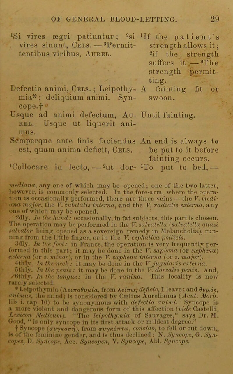 iSi vires segri patiuntur; vires sinunt, Cels.—®Permit- tentibus viribus, Aurel. Defectio animi, Cels. ; Leipothy- mia* ; deliquium animi. Syn- cope.f ■’ Usque ad animi defectum, Au- rel. Usque ut liquerifc ani- mus. Scmperque ante finis faciendus est, quam anima deficit, Cels. •Collocare in lecto, — dor- ilf the patient’s strength allows it; ^if the strength sulfers it..— strength permit- ting. A fainting fit or swoon. Until fainting. An end is always to be put to it before fainting occurs. ^To put to bed,— •ntdiana, any one of which may be opened; one of the two latter, however, is commonly selected. In the fore-arm, where the opera- tion is occasionally performed, there are three veins — the V. mudi- ' ona major, the V. culnlalis interna, tind the V. radialis externa, any one of which may be opened. 2dly. In the hand; occasionally, in fat subjects, this part is chosen. The operation m.ay be performed in the V. salvatella (sulvatella quasi xalmtnr being opened its a sovereign remedy in Melancholia), run- ning from the little finger, or in the V. ce/dialica potlicis. Hdly. In the font: in Trance, the operation is very frequently per- formed in thi.s part; it may be done in the V. saphena (or sxphena) externa (or s. minor), or in the V. saphena interna (or s. major). ■Ithly. Jn. the neck: it may be done in t\iet V-juf/ularis externa. othly. In the penis: it may be done in the K tlorsaii.s-penis. And, /Cthly. In the tongue: in the V. ranina. This locality is now rarely selected. * heipothymia (AeiTroflupta, from heCnin-,-deficin, I leave; and Oapos, animus, the mind) is considered by Crelius Aurelianus {Acut. Morb. lib i. cap. 10) to be synonymous with defectio animi. Syncope is a more violent and dangerous form of this affection {vide Castolli, L-xicon Medicum). “The leipnthymia of Sauvages,” says Dr. M.. Uood, “is only syncope in its first attack or mildest d(^gree.” f .Syncope (avyKOTnj). from avyKonrin, enneidn, to fell or cut down, is of the feminine gender, and is thus declined : N. Si/ncope, 0. iSyn- copes, D. Syncope, Acc. Syncopen, V. Syncope, Aid. Syncope.
