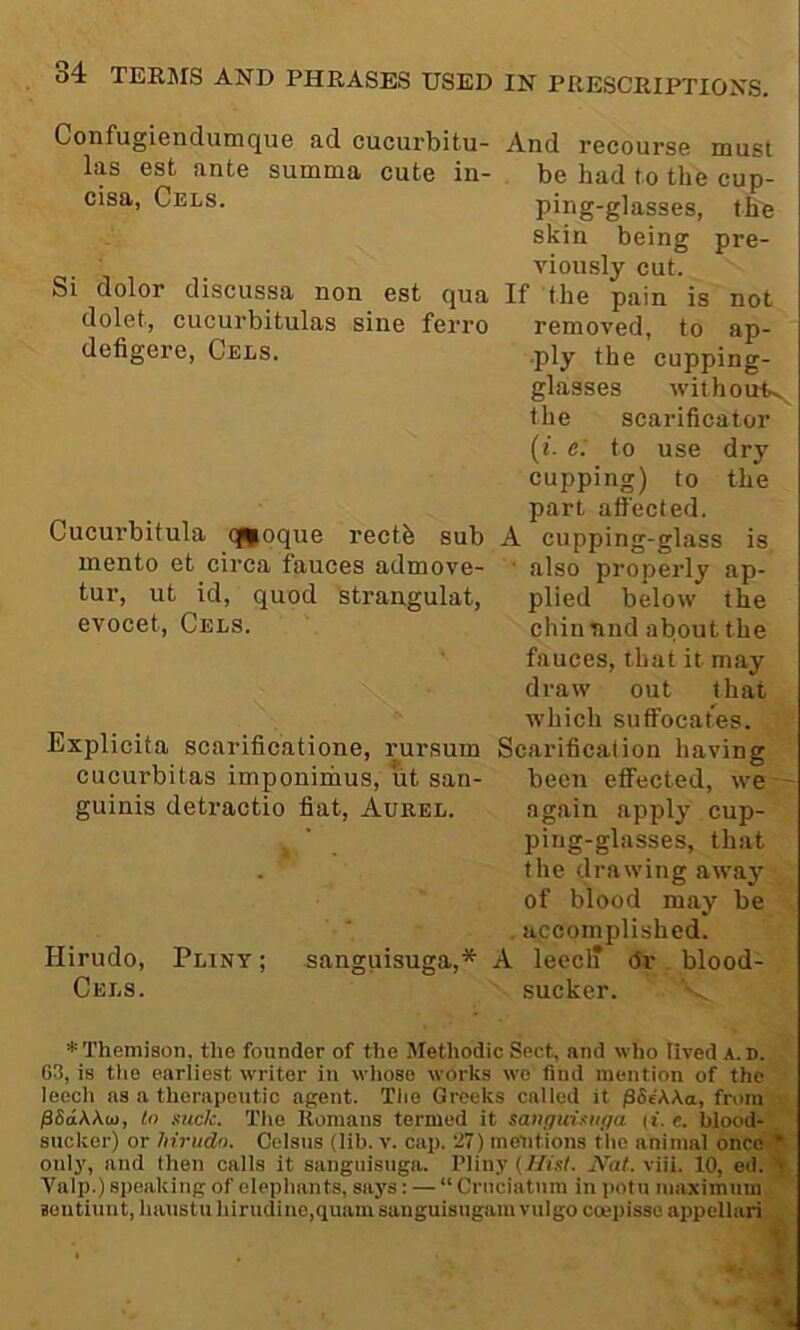 Confugiendumque ad cucurbitu- And recourse must las est ante summa cute in- be had to the cup- cisa, Cels. ping-glasses, the skin being pre- viously cut. Si dolor discussa non est qua If the pain is not dolet, cucurbitulas sine ferro removed, to ap- defigere. Cels. .ply the cupping- glasses withotttv the scarificator (/. e.' to use dry cupping) to the part attected. Cucurbitula q^oque recth sub A cupping-glass is mento et circa fauces admove- ■ also properly ap- tur, ut id, quod strangulat, plied below the evocet. Cels. chinnnd about the fauces, that it may draw out that which suffocat^es. Explicita scarificatione, rursum Scarification having cucurbitas imponinims, ut san- been eifected, we guinis detractio fiat, Aurel. again apply cup- ping-glasses, that the drawing away of blood may be . accomplished. Hirudo, Pliny ; sanguisuga,* A leecl? dr blood- Cels. sucker. *Themison, the founder of the Methodic Sect, and who lived a.d. 63, is tlie earliest writer in whoso works wo find mention of the leech as a therapentic agent. Tlie Greeks called it pSe'AAa, from pSdWui, to suck. The Romans termed it sanguisit</a (t. e. blood- sucker) or hirudo. Celsns (lib. v. cap. 27) mentions the animal once * oulj', and then calls it sanguisuga. Plin.v {Hist. Nat. viii. 10, ed. 4 Valp.) speaking of elephants, says: — “ Cruciatnm in potn maximum Boutiunt, haustii hirudine,quam sanguisugam vulgo coepisse appellari