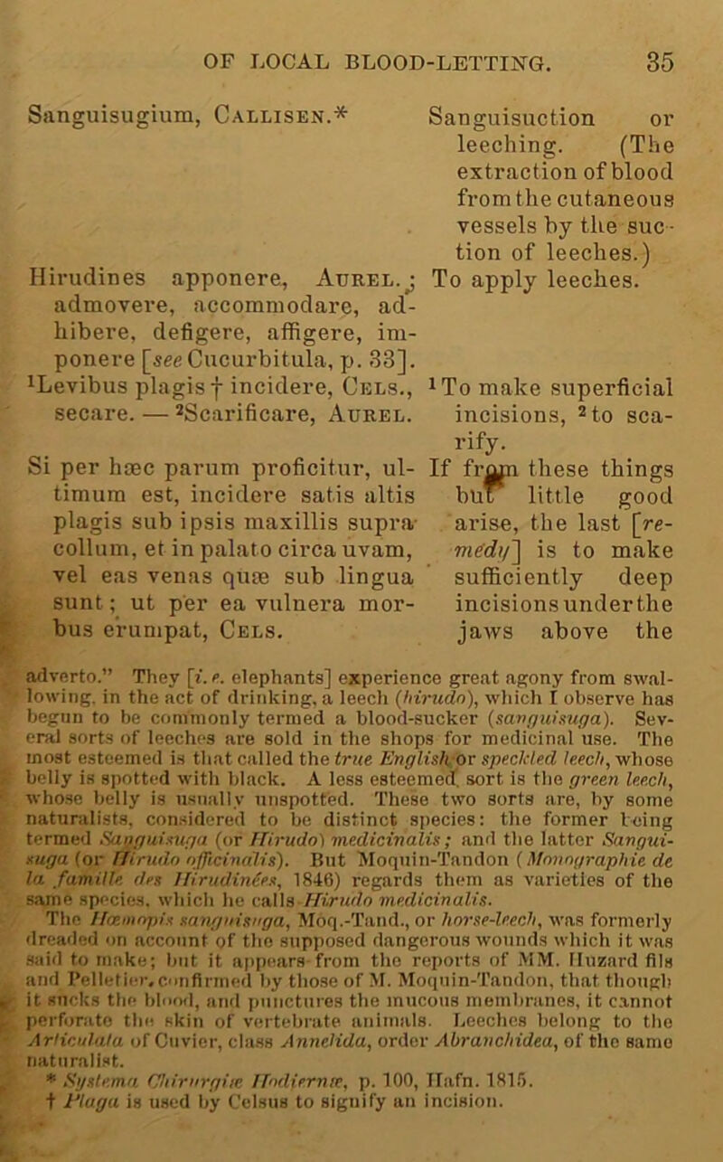 Sanguisugium, Callisen.* Hirudin es apponere, Aurel.^ admoveve, accommodare, ad- hibere, defigere, affigere, im- ponere [see Cucm-bitula, p. 33]. ^Levibus plagisf incidere, Cels., secure. — ^Scarificare, Aurel. Si per hcec parum proficitnr, ul- timum est, incidere satis altis plagis sub ipsis naaxillis supra- collum, et in palato circa uvam, vel eas venas qute sub lingua sunt; ut per ea vulnera mor- F bus erumpat, Cels. Sanguisuction or leeching. (The extraction of blood from the cutaneous vessels by tlie suc - tion of leeches.) To apply leeches. ^To make superficial incisions, ^to sca- rify. If from these things but little good arise, the last [re- is to make sufficiently deep incisions under the jaws above the advfirto.” They [i. a elephants] experience great agony from swal- lowing. in the act of drinking, a leech {hirudn), which I ob.serve has begun to be commonly termed a blood-sucker {savpuisuga). Sev- eral sorts of leeches are sold in the shops for medicinal use. The most esteemed is that called the true Englislu-or speckled leech, whose belly is spotted with black. A less esteemed, sort is the green leech, whose belly is usually unspotted. These two sorts are, by some naturalists, considered to be distinct species: the former Icing termed Suogiiisuga (or Hirudo) medicinalis; and the latter Sangui- xuga (or fhrudn officinalis). But Moquin-Tandon (Monngraphie de la famUle des Hirudinies, 1846) regards them as varieties of the same species, which he cMs-Hirudo medicinalis. The Ifcemnpis sangiiisitga, Moq.-Tatid., or horse-leech, was formei-ly dreaded on account of the supposed dangerous wounds which it was .said to make; but it appears-from the reports of MM. Iluznrd fils and I’elletier.conflrmed by those of M. Moqnin-Tandon, that though jif it sucks the blood, an<l iiuncturos the mucous membranes, it c.annot pcrfonito the skin of vertebrate animals. Leeches belong to the - Arliculala of Ctivier, class Annelida, order Abranchidea, of the same naturalist. ^ * Sgstema Chirnrgiie Ifodiernre, p. 100, Ilafn. 181.'). + JEluga is used by Celsus to signify an incision. i« •