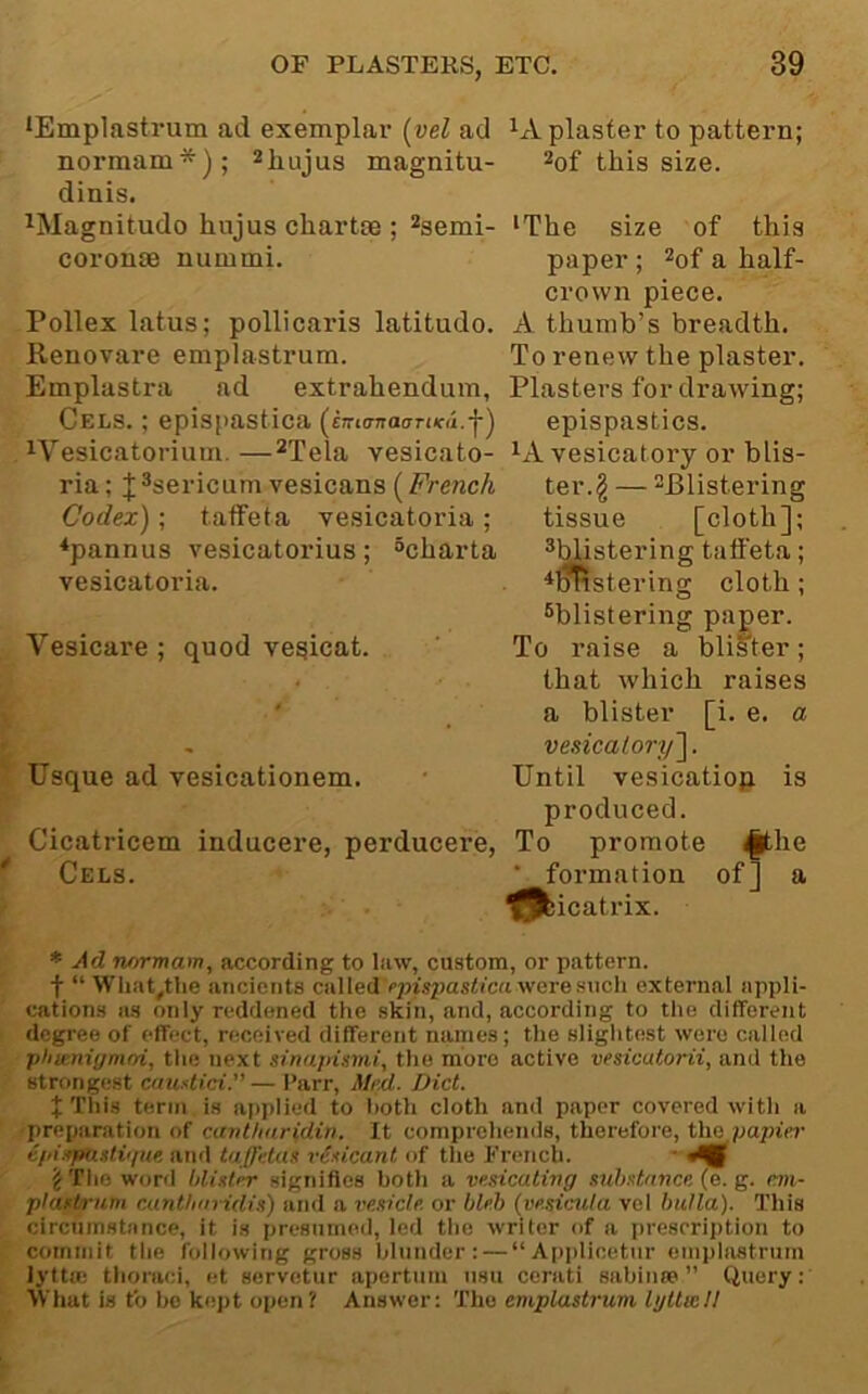 lEmplastrum ad exemplar [vel ad plaster to pattern; norraam*); magnitu- ^of this size, dinis. ^Magnitude hujus chartse ; ^serni- 'The size of this coronm nummi. paper ; ^of a half- crown piece. Pollex latus; pollicaris latitude. A. thumb’s breadth. Renovare emplastrum. To renew the plaster. Emplastra ad extrahendum. Plasters for drawing; Cels. ; epispastica (eKKTnaauKd.-f') epispastics. ^’’esicatorium.—^jela vesicate- ^A vesicatory or blis- ria; J*sericum vesicans (ter.§ — ^j^tjgtering Codex); taffeta vesicatoria ; tissue [cloth]; ♦pannus vesicatorius ; “charta ^blistering taffeta; vesicatoi’ia. ^^stering cloth ; ^blistering pager. Vesicare ; quod ve^icat. ' To raise a blister; that which raises ' , a blister [i. e. a - vesicatory']. Usque ad vesicationem. • Until vesicatiop is produced. Cicatricem inducere, perducere, To promote ^he Cels. ■ formation of] a ^bicatrix. * Ad rurrmam, according to law, custom, or pattern, t “ WIiat„tlie ancients cal led rpispastica were sucli external appli- cation.s a.s only reddened the skin, and, according to the different degree of effect, received different names; the slightest were called ■pliienignuri, the next sinupismi, the more active vesicatorii, and the strongest camtici.— I’arr, Med. Diet. X This term is applied to both cloth and paper covered with a preparation of cant/iuridin. It comprehends, therefore, the papier epiirpastiipte and taffetas vesicant of the French. ■ 'i The word blister signifies both a ve.sicating stihst/mce (e. g. e.m- plastrum cunt/niridis) and a I'esicle. or bleh (vesicula vel bulla). This circumstance, it is presumed, led the writer of a prescription to commit the following gross blunder: — “Ai)plicetnr emplastrum lytta; thoraci, et servetur apertnm nsu cerati sabiiue ” Query:' What is to ho kept open? Answer: The emplastrum lyltmU