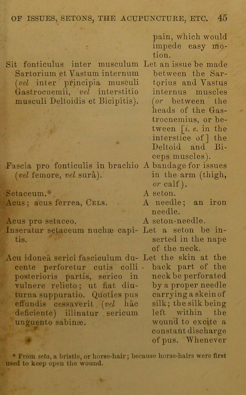 Sit fonticulus inter musculum Sartorium et Vastum internum (aeZ inter pfmcipia musculi Gastrocnemii, vel interstitio musculi Deltoidis et Bicipitis). Fascia pro fonticulis in brachio (aeZ femore, vel sura). Setaceum.* <Acus; acus ferrea, Cels. Acus pro setaceo. Inseratur setaceum nucbas capi- tis. Acu idonea serici fasciculum du- cente perforetur cutis colli posterioris partis, sei’ico in vulnere relicto; ut fiat diu- turna suppuratio. Quoties pus eft'undis cessaverit [vel liac deficiente) illinatur sericum unguento sabinaj. pain, which would impede easy mo- tion. Let an issue be made between the Sar- torius and Vastus internus muscles [or between the heads of the Gas- trocnemius, or be- tween [i. e. in the interstice of] the Deltoid and Bi- ceps muscles). A bandage for issues in the arm (thigh, or calf), A seton. A needle; an iron needle. A seton-needle. Let a seton be in- serted in the nape of the neck. Let the skin at the • back part of the neck be perforated by a proper needle carrying a skein of silk; the silk being left within the wound to excite a constant discharge of pus. Whenever ♦ From neta, a bristle, or horse-hair; because horse-Iiairs were first used to keep open tiie wound.