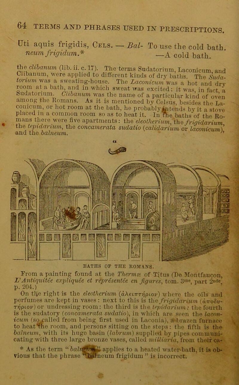 [Jti aquis frigidis, Cels. — Bal- To use the cold bath neum frigidum* __A cold bath. the cmanuin (lib. ii c. 17). The terms Sndatoriam, Laconicum, and Clibannm, were applied to different kinds of dry baths. The Swla- iortiim was a sweating-house. The Laconicum was a hot and dry room at a bath, and in which sweat was excited: it was in fact a budatoriiiin. Ctibanum was the name of a particular kind of oven among the Romans. As it is mentioned by Celsus, besides the La- coniciim, or hot room at the bath, he probably Mitends by it a stove placed III a coiniiion room so as to heat it. In The baths of the Ro- mans there were five apartments: the eleolhermm,\hc frigidarium the tcpidarium., the concamerata sudatio {calidarium or laconicum) and the balneum. ’  Prom a painting found at the Thermo: of Titus tDe 5fontfau(jon, L’Antiquitee exqdiquCe et ripresenUe en figures, tom. 3™' jiart 2n<>« p. 204.) ‘ . 1 , On the right is the cleothcrium (aXeLiTTfipiov) whore the oils and porfiiines are kept in vases: next to this is the frigidarium (a-oSu- rfipiov) or undressing room: the third is the tepidarium: the fourth is the sudatory {concamerata sudatio), in which are seen the lacnn- icurn (S9j;alled from being first used in Laconia), HJ-lirazen furnace to hcat^he room, and persons sitting on the steps: the fifth is the balneum, with its huge basin (labruni) supplied by piiies comiuuni- cating with three largo bronze virses, called milliaria, from their ca- * As the term “ applies to a heated water-bath, it is ob- vious that the phrase l^niieum frigiduni ” is incorrect.