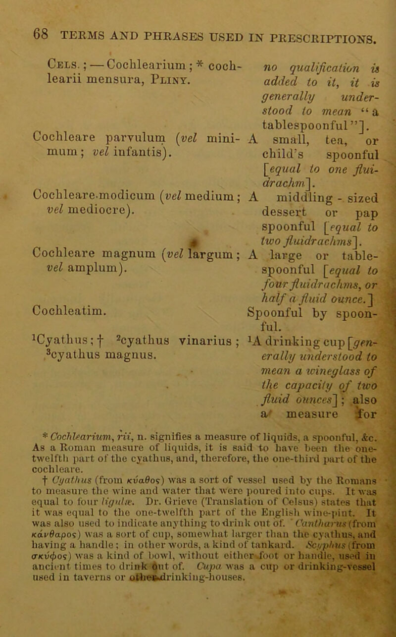 1 Cels. ; — Cochlearium; * coch- no qualification is learii mensura, Pliny. added to it, it is generally under- stood to mean “a tablespoonful”]. Cochleare parvulum {vel mini- A small, tea, or mum; aeZ infantis). child’s spoonful,.; \_equal to one flui- ^ drachm']. J Cochleare-modicum (reZ medium; A middling - sized I vel mediocre). dessert or pap I spoonful [equal to I 0 two fluidrachms']. Cochleare magnum (ueZ largum; A large or table- vel amplum). spoonful [equal to four fluidrachms, half a fluid ounce.'] ; Cochleatim. Spoonful by spoon- £ ' ful. ! iCyathus;f ^cyathus vinarius ; ^A drinking cup [yrn- ^cyathus magnus. erally understood to mean a icineglass of the capacity of two fluid 0U7ices]; also a/ measure ior * Cochlearium, rii, n. signifies a measure of liquids, a spoonful, &c. As a Roman measure of liquids, it is said to have been the one- twelfth part of the cyathus, and, therefore, the one-third part of the cochleare. t Cyathus (from KvaOos) was a sort of vessel used by the Romans • to measure tlie wine and water that were poured into cups. It was equal to four ligulie. Dr. Grieve (Translation of Celsus) states that it was equal to the one-twelfth part of the English wine-i>int. It was also used to indicate anything to drink out of. ' Cantharus (from KcivOapoi) was a sort of cup, somewhat larger than the cyathus, and having a handle; in other words, a kind of tankard, ticyphus(from <rKV(f)os) was a kind of howl, without either^foot or handle, used in ancient times to drink dut of. Cupa was a cup or drinking-vessel used in taverns or atbeBudrinking-houses.