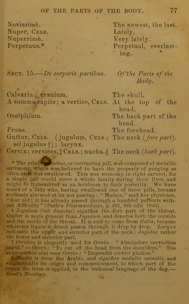 Novissimfe. Nuper, Cels Nuperrimfe. Perpetuus.* The newest, the last. Lately. Very lately. Perpetual, everlast- ing. *• Sect. 15.—De corporis partibus. Of the Parts of the • ■ Body. Calvaria ;. cranium. The skull. A summo^capite; a vertice. Cels. At the top of the head. Occipitium. The back part of the head. Frons. The forehead. Guttnr, Cels, (jugulum. Cels.; The neck (/ore j3ar<). vel jugulus I); larynx. Cervix; cervices,JCels.; nucha.g The neck [backpart). * The pilufJ^^prtun, or everlasting pill, was composed of metallic antimony, Which was believed to have the property of purging as often aa.tt, was swallowed. This was economy in right earnest, for a single pill would serve a whole family during tlieir lives, and might be transmitted as an heirloom to their posterity. We have Heard of a lady who, having swallowed one of these pills, became seriously alarmed at its not passing : “ Madam,” said her physician, “fear not; it has already passed through a hundrt^d paftents with- out difficulty ” (Paris’s Pharmucrilngia. p. ftOl, 9th edit 18+3). ■fjiignluni (vel Jiignlus) signifies the fore part of the throat. GuUnr is more general than Jugnlum, a,nd denotes both the outside and the inside of the throat. It is said to come from Gutia, because whatever Ii<pior is drunk passes through it drop by drop. Larynx indicates the uppbr and anterior part of the nock ; Jugulus rather the lower and anterior part. J Cn-vices is elegantly usr-d for Cervix. “Abscindere cervicihus caput.” — Cicero; -‘To cut off the head from the shoulders.” The same author also uses Cervix: “Iinpendet cervici gladius.” is from the Arabic, and signifies medulla spinalis, and emphatically its origin and commencement, to which part of the organ the term is applied, in the technical language of the day.— Good's Nosology.