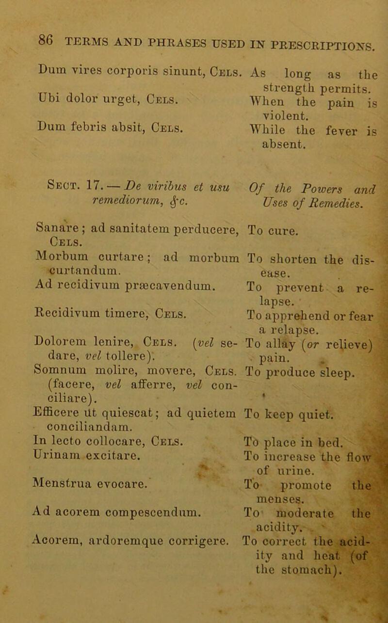 Dum vires corporis sinunt, Cels. As long as the strength permits. Ubi dolor urget, Cels. When the pain is violent. Dum febris absit, Cels. While the fever is absent. Sect. 17. — De viribus et usu remediorum, ^c. Of the Powers and Uses of Remedies. Sanai’e ; ad sanitatem perducere, To cure, Cels. Morbum curtare; ad morbum curtandum. Ad recidivum prmcavendum. Recidivum timere, Cels. To shorten the dis- ease. To prevent a re- lapse. To apprehend or fear a relapse. To allay (or relieve) ■ pain. To produce sleep. Dolorem lenire, Cels, {yel se- dare, vel tollere). Somnum molii’e, movere, Cels. (facere, vel afferre, vel con- ciliare). Efficere Ut quiescat; ad quietem To keep quiet, conciliandam. In lecto collocare, Cels. Urinanr excitare. Menstrua evocare. Ad acorem compescendiim. Acorem, ardoremque corrigere. To place in bed. To increase the flow of urine. To promote the menses. To* moderate the acidity. To correct the acid- ity and heat (of the stomach).