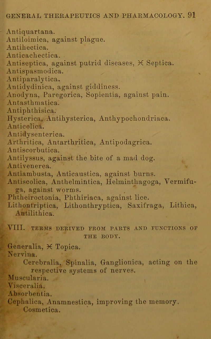 Antiquartana. Antiloimica, against plague. Antiliectica. Anticacliectica. Antiseptica, against putrid diseases, K Septica. Antispasmodica. Antiparalytica. Antidydinica, against giddiness. Anodyna, Paregorica, Sopientia, against pain. Antasthmatica. Antiphthisica. Hysterica, Antihysterica, Anthypochondriaca. Anticolica. Antidysenterica. Arthritica, Antarthritica, Antipodagrica. Antiscorbutica. Antilyssus, against the bite of a mad dog. Antivenerea. Antiambusta, Anticaustica, against burns. Antiscolica, Anthelmintica, Helminthagoga, Vermifu- ga, against worms. Phtheiroctonia, Phthiriaca, against lice. Lithontriptica, Lithonthryptica, Saxifraga, Lithica, Antilithica. VIII. TERMS DERtVED FROM PARTS AND FUNCTIONS OF THE BODY. Gcneralia, K Topica. Nervina. Cerebralia, Spinalia, Ganglionica, acting on the respective systems of nerves. Muscularia. Visceralia. Absorbentia. Cephalica„ Anamnestica, improving the memory. Cosmetica.