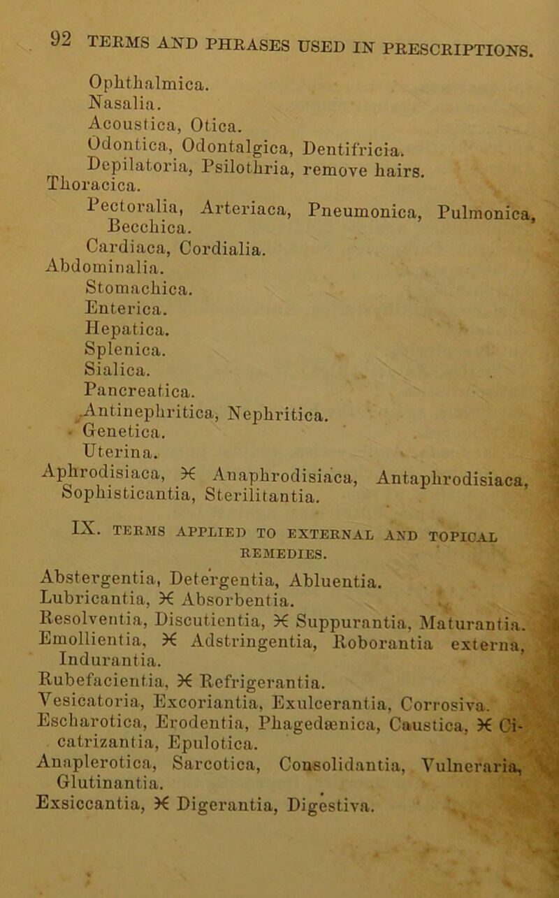 Ophthalmica. Nasalia. Acoustica, Otica. Odontica, Odontalgica, Dentifricia. Depilatoria, Psilothria, remove hairs. Thoracica. Pectoralia, Arteriaca, Pneumonica, Pulmonica, Becchica. Cardiaca, Cordialia. Abdominalia. Stomachica. Enterica. Hepatica. Splenica. Sialica. Pancreat.ica. ^.Antinephritica, Nephritica. ■ Genetica. ^ Uterina. J Aj^rodisiaca, X Anaphrodisiaca, Antaphrodisiaca, ■? Sophisticantia, Stei-ilitantia. IX. TERMS APPLIED TO EXTERNAL AND TOPICAL % REMEDIES. Abstergentia, Detergentia, Abluentia. Lubricantia, K Absorbentia. f. Resolyentia, Discutientia, X Suppurantia, Maturantia. ^ Emollientia, X Adstringentia, lloborantia externa, 1 Indurantia. t Rubefacientia, X Refrigerantia. Vesicatoria, Excoriantia, Exulcerantia, Corrosiva. Escharotica, Erodentia, Phagedsenica, Caustica, X Ci- catrizantia, Epulotica. Anaplerotica, Sarcotica, Cousolidantia, Vulneraria, \! Glutinantia. Exsiccantia, X Digerantia, Digestiva.