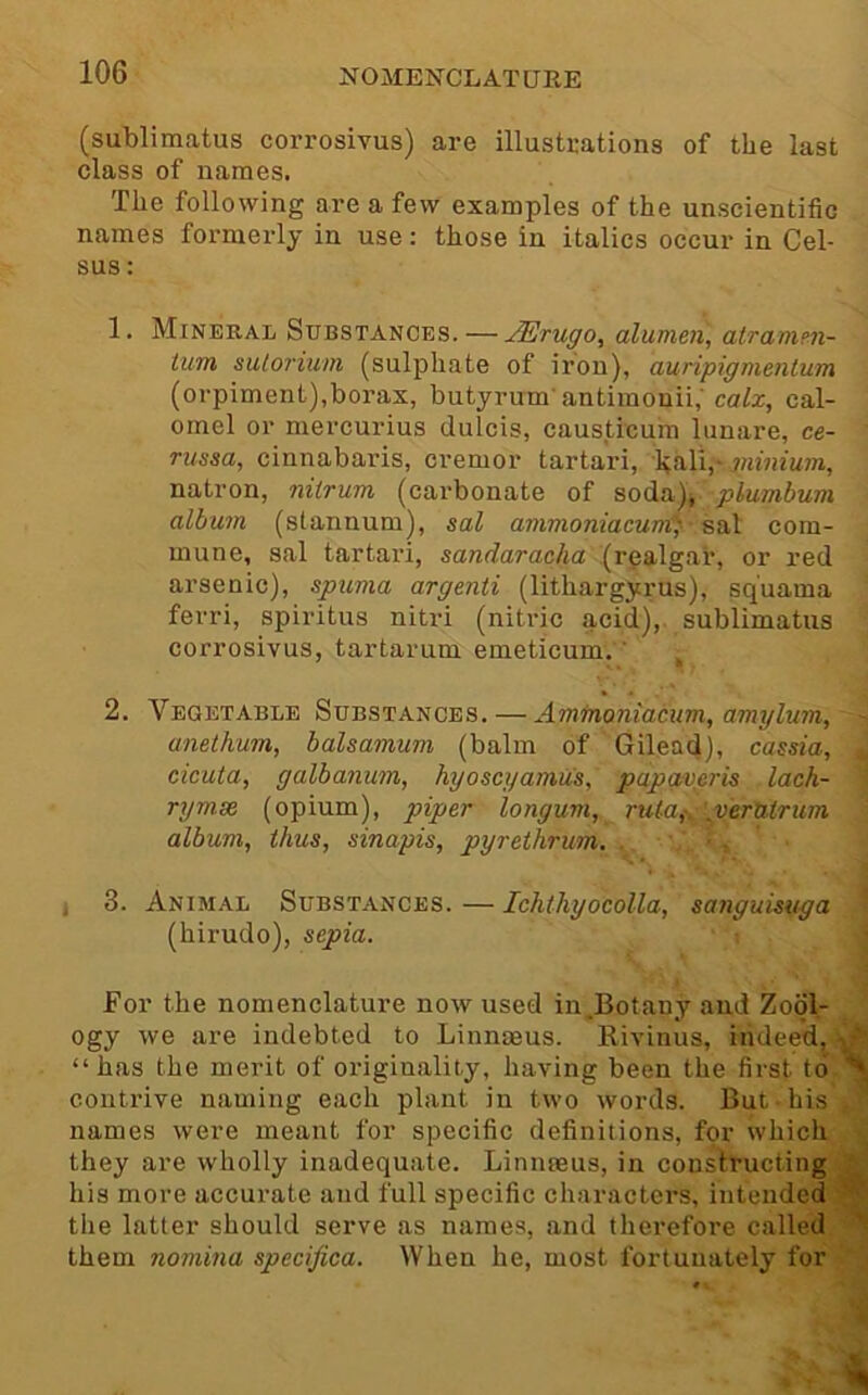 (sublimatus corrosivus) are illustrations of the last class of names. The following are a few examples of the unscientific names formerly in use: those in italics occur in Cel- sus: i 1. Mineral Substances. — JErugo, alumen, alramm- tum sulorium (sulphate of iron), auripigmenlum (orpiment),borax, butyrum antimonii,'ca/a:, cal- omel or mercurius dulcis, causticum limare, ce- russa, cinnabaris, cremor tartari, haliT natron, nitrum (carbonate of soda), plumbum album (stannum), sal ammoniacunC^ com- mune, sal tartari, sandaracha (realgar, or red arsenic), spuma argenti (lithargyrus), squama ferri, spiritus nitri (nitric acid), sublimatus corrosivus, tartarum emeticum. ’ , 1 i 4 * 2. Vegetable Substances. — Amfnoniacum, amglum, anethum, balsamum (balm of Gilead), cassia, J cicuta, galbanum, hyoscgamus, papgvgris lack- 1 rymse (opium), piper longum, rula,\‘^veruirum album, thus, sinapis, pyrethrum. . ' ■, 3. Animal Substances. — Ichihyocolla, sanguisuga 1 (hirudo), sepia. ■ For the nomenclature now used in.Botany and Zool- ogy we are indebted to Linnmus. llivinus, indeed, ' “has the merit of originality, having been the first to contrive naming each plant in two words. But his names were meant for specific definitions, for which they are wholly inadequate. Linmeus, in constructing his more accurate and full specific characters, intended the latter should serve as names, and therefore called 's them nomina specifica. When he, most fortunately for