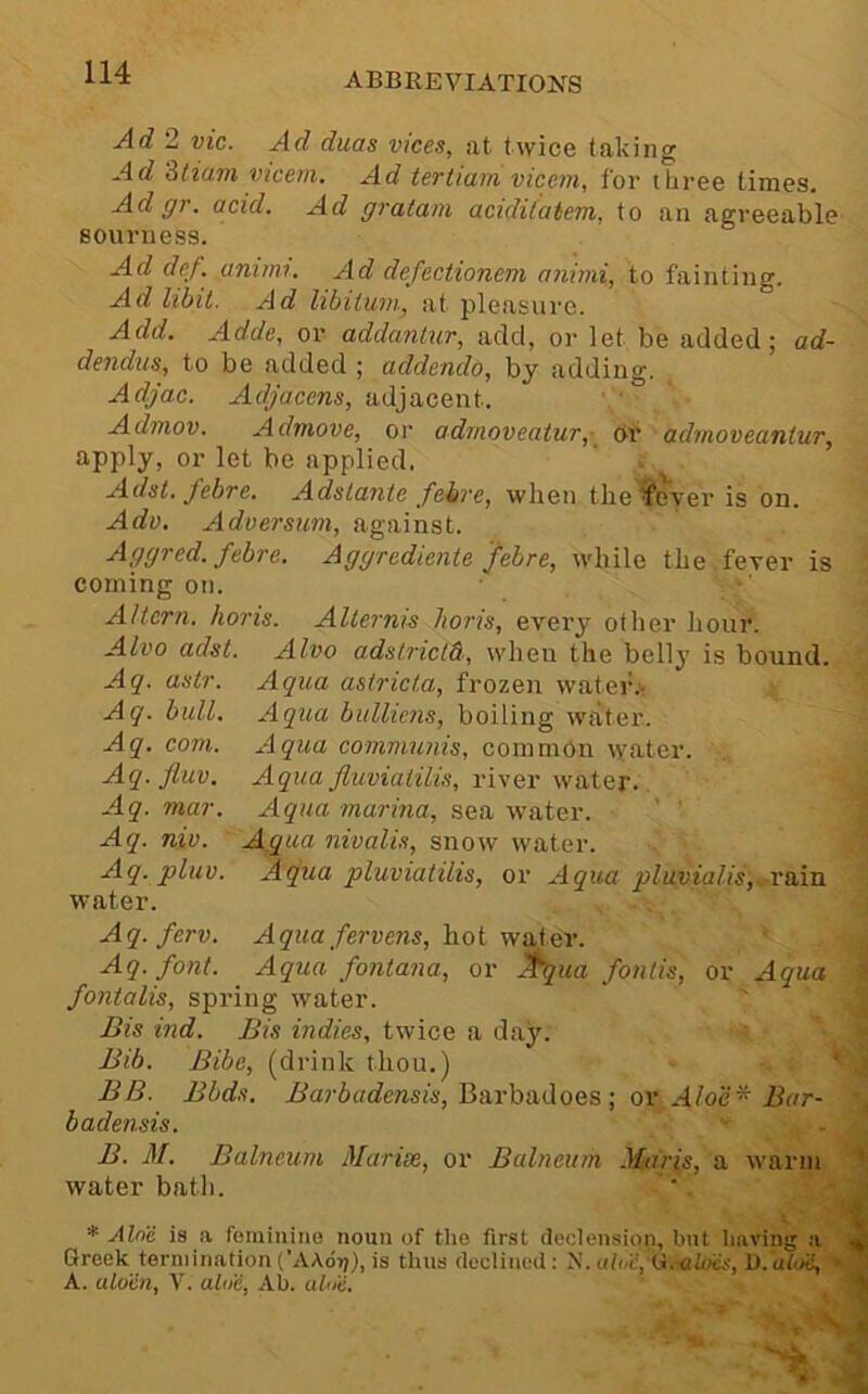 Ad 2 vie. Ad duas vice.s, at twice taking Ad Stiam vicem. Ad tertiam vicem, for three times. Ad gr. acid. Ad gratam acidit'atem, to an agreeable BOuniess. Ad def. animi. Ad defectionem anvni, to fainting. Ad libit. Ad libilum, at pleasure. Add. Adde, or addanlur, add, or let be added; ad- dendtts, to be added ; addenda, by adding. Adjac. Adjacens, adjacent. Admov. Admove, or adrnoveatur,- or admoveanlur, apply, or let be applied. ' >■ Adst. febte. Adslante feire, when the ^cver is on. Adv. Adversum, against. Aggred. febre. Aggrediente febre, while the fever is coining on. Altern. horis. Aliernis Iioris, every other hour. Alva adst. Alva adslrictd, when the belly is bound. Aq. astr. Aqua astricta, frozen wateih> Aq. bull. Aqua bullicns, boiling water. Aq. com. Aqua communis, common \yater. Aq. fluv. Aqua Jluviatilis, river water. Aq. mar. Aqua marma, sea water. ' ' Aq. niu. A,qua nivalis, snow water. Aq. pluv. Aqua pluviatilis, or Aqua plavialis,. vsini water. Aq. ferv. Aqua fervens, hoi Aq. font. Aqua fontana, or ^ua fontis, or Aqua fontalis, spring water. Bis ind. Bis indies, twice a day. Bib. Bibe, (drink thou.) BB. Bbds. i/ar6(/c?ewsi4', Barbadoes ; ox Aloe ^ Bar- badensis. B. M, Balneum Marise, or Balneum Maris, a warm water bath. * Alne ia .a feminine noun of the first declension, but Imvinjj :i Greek termination {'A\6t)), is thus declined: N. alt/d, Oi.aloes, O. aloii, » ' A. alo'en, V. altie, Ab. ahi'e. '