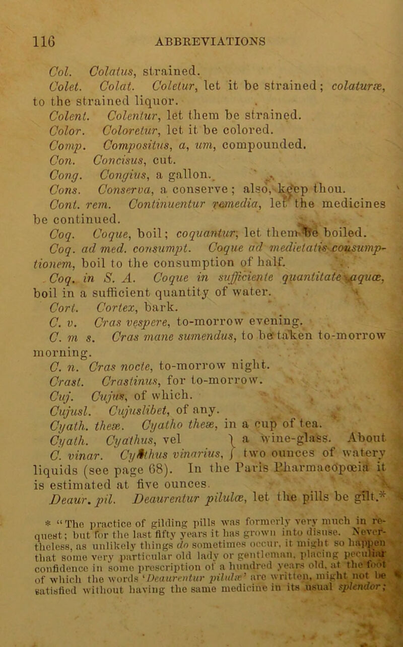 Col. Colatus, strained. Colet. Colat. Colelur, let it be strained; colaturce, to the strained liquor. Colent. Colentur, let them be strained. Color. Coloreiur, let it be colored. Comp. Compositns, a, um, compounded. Co7i. Concisus, cut. Cong. Congius, a gallon._ ' Cons. Conserva, a conserve ; also,- k^p thou. ' Coni. rem. Continuentur resnedia, let the medicines be continued. Coq. Coque, boil; coqnantur, let them»%e boiled. Coq. ad med. co?isumpt. Coque ad medietatis^£oiLSumph- tionem, boil to the consumption of half. Coq. in S. A. Coque in sufficienle q^iantitate'^s^pquce, boil in a sufficient quantity of water. v \ Cort. Cortex, bark. C. V. Cras vespere, to-morrow evening. C. m s. Cras mane sumendus, to betalien to-morrow ^ morning. J C. n. Cras node, to-morrow night. M Crasl. Crastinus, for to-morrow. Cuj. Cujws, of which. . Cujusl. Cujuslibet, of any. ^ Cgalh. these. Cgatho these, in a cup of t ea. Cgath. Cga:thus, vel \ a wine-glass. About j C. vinar. Cytthus vinarius, f two ounces of watery ^ liquids (see page 68). In the Paris Iffiarmacopceii it is estimated at five ounces. Deaur.pil. Deaurentur pilulce, let the pills be gilt.* ^ * “ The practice of gililing pills was formerly very much in re- quest; but for the last fifty yeai-s it has grown into disuse. Never- theless, as unlikely things do sometimes occur, it might so liappen that some very particular old lady or gentlomaii. itlacing pecuhiU confidence in some prescription of a hundred years old, at the foot of which the words 'Deaurentur pUulfv^ are written, might not l»e % satisfied without having the same medicine in its usual splendor;