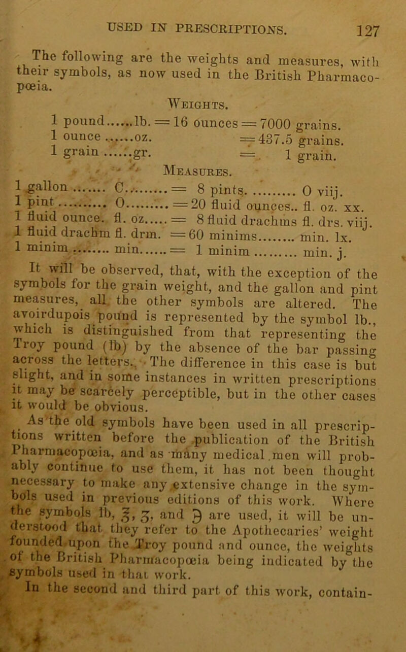 The following are the weights and measures, with their symbols, as now used in the British Pharmaco- poeia. Weights. 1 pound lb. = 16 ounces = 7000 grains. 1 ounce ......oz. ==437.5 grains. 1 grain .gr. = i grain. ' - Measures. 1 gallon C..' = 8 pints 0 viij. ^ 0 =20 fluid ounces., fl. oz. xx. 1 fluid ounce, fl. oz = 8 fluid drachms fl. drs. viii. 1 fluid drachm fl. drm. =60 minims min. lx. 1 minim min = 1 minim min. j. It will be observed, that, with the exception of the symbols for the grain weight, and the gallon and pint measures, all. the other symbols are altered. The avoirdupois pound is represented by the symbol lb., which is distinguished from that representing the Troy pound (lb) by the absence of the bar passing across the letters., • The difference in this case is but slight, and in some instances in written prescriptions It may be scarcely perceptible, but in the other cases , it would be obvious. ^ As'the old symbols have been used in all prescrip- tions written before the publication of the British Pharmacopoeia, and as mhny medical.men will prob- ably continue to use them, it has not been thought necessary to make any .extensive change in the sym- bols used in previous editions of this work. Where the symbols 11), and Q are used, it will be un- derstood that they refer to the Apothecaries’ weight founded.upon the I’roy pound and ounce, the weights of the British Pharmacopoeia being indicated by the ^ symbols used in that work. ^ In the second and third part of this work, contain-