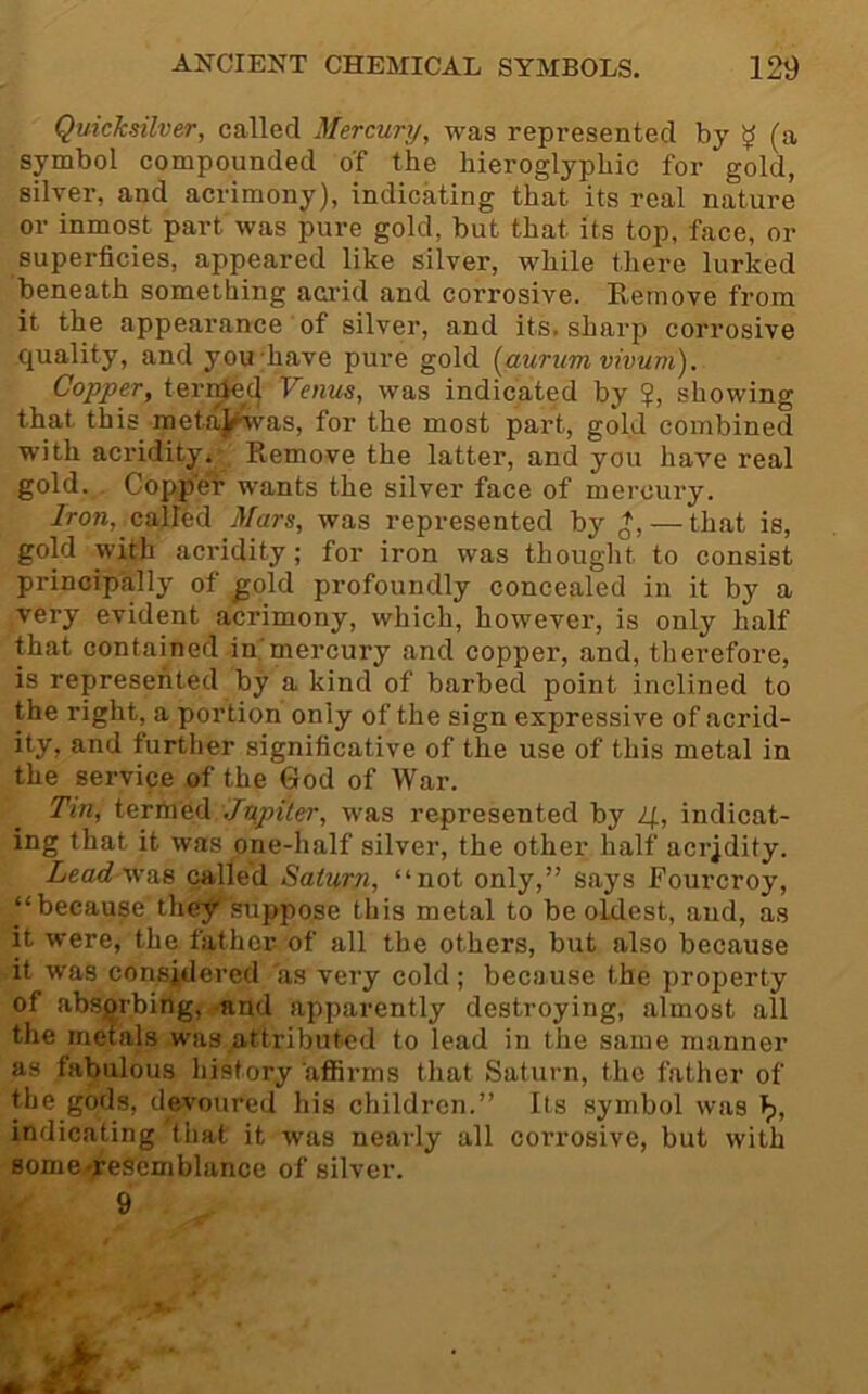 Quicksilver, called Mercury, was represented by y (a symbol compounded of the hieroglyphic for gol^ silver, and acrimony), indicating that its real nature or inmost part was pure gold, but that its top, face, or superficies, appeared like silver, while there lurked beneath something acrid and corrosive. Remove from it the appearance ■ of silver, and its, sharp corrosive quality, and you;have pure gold [aurumvivuni). Copper, teri^^cj Venus, was indicated by ?, showing that this metaj(^as, for the most part, gold combined with acridity. Remove the latter, and you have real gold. Coppe'r wants the silver face of mercury. Iron, called Mars, was represented by — that is, gold with acridity; for iron was thought to consist principally of ^old profoundly concealed in it by a very evident acrimony, which, however, is only half that contained in'mercury and copper, and, therefore, is represented by a kind of barbed point inclined to the right, a portion only of the sign expressiA'^e of acrid- ity, and further significative of the use of this metal in the service of the God of War. Tin, termed Jn^piler, was represented by 4, indicat- ing that it Avas one-half silver, the other half acrjdity. Lead was called Saturn, “not only,” says Fourcroy, “because they 'suppose this metal to be oldest, and, as it were, the father of all the others, but also because it was considered as very cold; because the property of absorbing, and apparently destroying, almost all the metals was attributed to lead in the same manner as fabulous history affirms that Saturn, the father of the gods, deA'oured his children.” Its symbol Avas indicating that it was nearly all corrosive, but Avith some resemblance of silver. 9