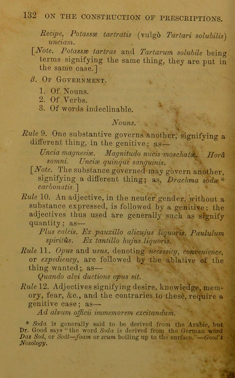 Recipe, Potassie tartratis (vulg5 Tartari solubilie) unciam. ' {Note. Fotassx tartras and Tartarum solubile being terms signifying the same thing, they are put in the same case.] P. Of Government. 1. Of Nouns. 2. Of Verbs. ^ 3. Of words indeclinable. Nouns. . Jr Rule 9. One substantive goveims another, signifying a different thing, in the genitive; as— Uncia magnesise. Magnitudo nucis-moschat^ Uordi, somni. Uncise quinque sanguinis. N [iVoite. The substance governed may govern another, signifying a different thing; as. Drachma sodae* carbonatis.'\ ' Rule 10. An adjective, in the neuter gender, jvithout a substance expressed, is followed by a genitive; the adjectives thus used are generally such as sonify quantity; as— Plus calcis. Ex pauxillo alicujus liquoris. Paululum spirits. Ex tantillo hujus liquorib. '' Rule 11. Opus and usus, denoting necessity, convenience, or expediency, are followed by the ablative of the thing wanted; as— , Quando alvi ductione opus sit. \ Rule 12. Adjectives signifying desire, knowledge, mem- ory, fear, &c., and the contraries to thes6, require a genitive case; as— Ad alvum officii immemorem excitandum. * Snda is generally said to be derived from the Arabic, bnt Dr. Good says “ the word Soda is derived from the German word Das Sod, or Sodt—foam or scum boiling np to the surface.”—Good's Nosology.