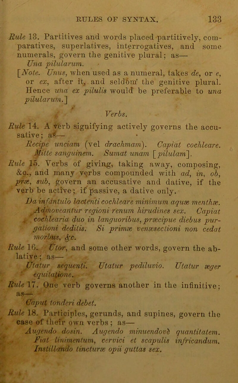 Rule 13. Partitives and words placed partitively, com- paratives, superlatives, intprrogatives, and some numerals, govern the genitive plural; as— Una pilularum. \_Note. Unus, when used as a numeral, takes de, or e, or ex, after itj.and seldom’ the genitive plural. Hence una ex pilulis would be preferable to una pilularum.'l y Verbs. Rule \ A. A '♦’erb signifying actively governs the accu- sative; ai,— Recipe unciam (vel drachmam). Capiat cochleare. Mitte sanguinem. Sumat unam \_pilulam]. Rtile 16. Verbs of giving, taking away, composing, &o., and many vqrbs compounded with ad, in, ob, prst, sub, govern an accusative and dative, if the ' verb be active;, if passive, a dative only. Da infdntulo laUenti cochleare minimum aquse menthse. ^d^ovcaritur regioni r'enum hirudines sex. Capiat ^ cochlearia duo in languoribus, prsecipue diebus pur- galioni dedilis. Si primse vensesectioni non cedat morbus, ^c. Rule 16. tllor, and some other words, govern the ab- lative ; as— Utatur sequenti. Utatur pediluvio. Utatur seger ■’ -equilalione. RuleVi. One verb governs another in the infinitive; Caput tondcri debet. Rule 18. Participles, gerunds, and supines, govern the case of their own verbs ; as— Augendo dosin. Augendo minuendovi quantitatem. Fiat linimentum, cervici et scapulis infricandum. Instillctndo lincturse opii guttas sex.