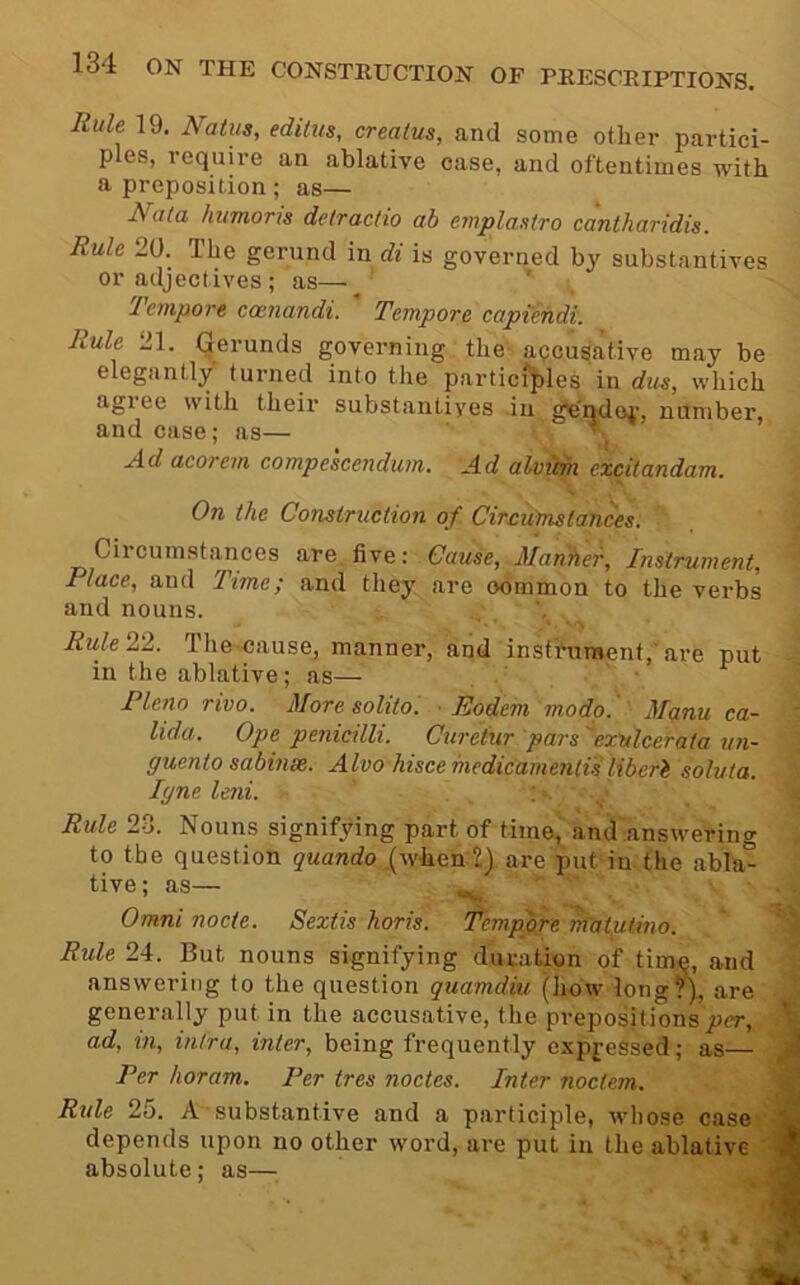 Rule 19. Natus, editus, creatus, and some other partici- ples, require an ablative case, and oftentimes with a preposition ; as— Nala linmoris delraclio ab emplaMro cantharidis. Rule 20. The gerund in di is governed by substantives or adjectives ; as— ’ Jenipore coenandi. Tempore captendi. Rule 21. Gerunds governing the apcusative may be elegantly turned into the particfples in dus, which agiee with their substantives .iu gendoi’, number, and case; as— ■ . Ad acorem compescenduin. Ad alvicm excilandam. On the Construction of Circumstances. Circumstances are. five: Cause, Manher, Instrument, Place, and Time; and they are obmmon to the verbs and nouns. Rulel'l. The cause, manner, and insfhiraent, are put in the ablative; as— ■ Pleno rivo. More solito. • Podem modp. Manu ca- lida. Ope penicilli. Curetur pars exulcerata un~ guento sabinm. Alvo hisce medicamentis liberi soluta. lyne leni. Rule 23. Nouns signifying part of time, and answering to the question quando .(when 2) are put in the abla- tive; as— Omni node. Sextis horis. Tempore matutino. Rule 24. But nouns signifying duration of timi^, and answering to the question quamdiu (how long?), are generaUy put in the accusative, the prepositions per, ' ad, in, intra, inter, being frequently expressed; as— ^ Per horam. Per tres nodes. Inter noctem. ^ Ride 25. A substantive and a participle, whose case depends upon no other word, are put in the ablative ' J absolute: as—