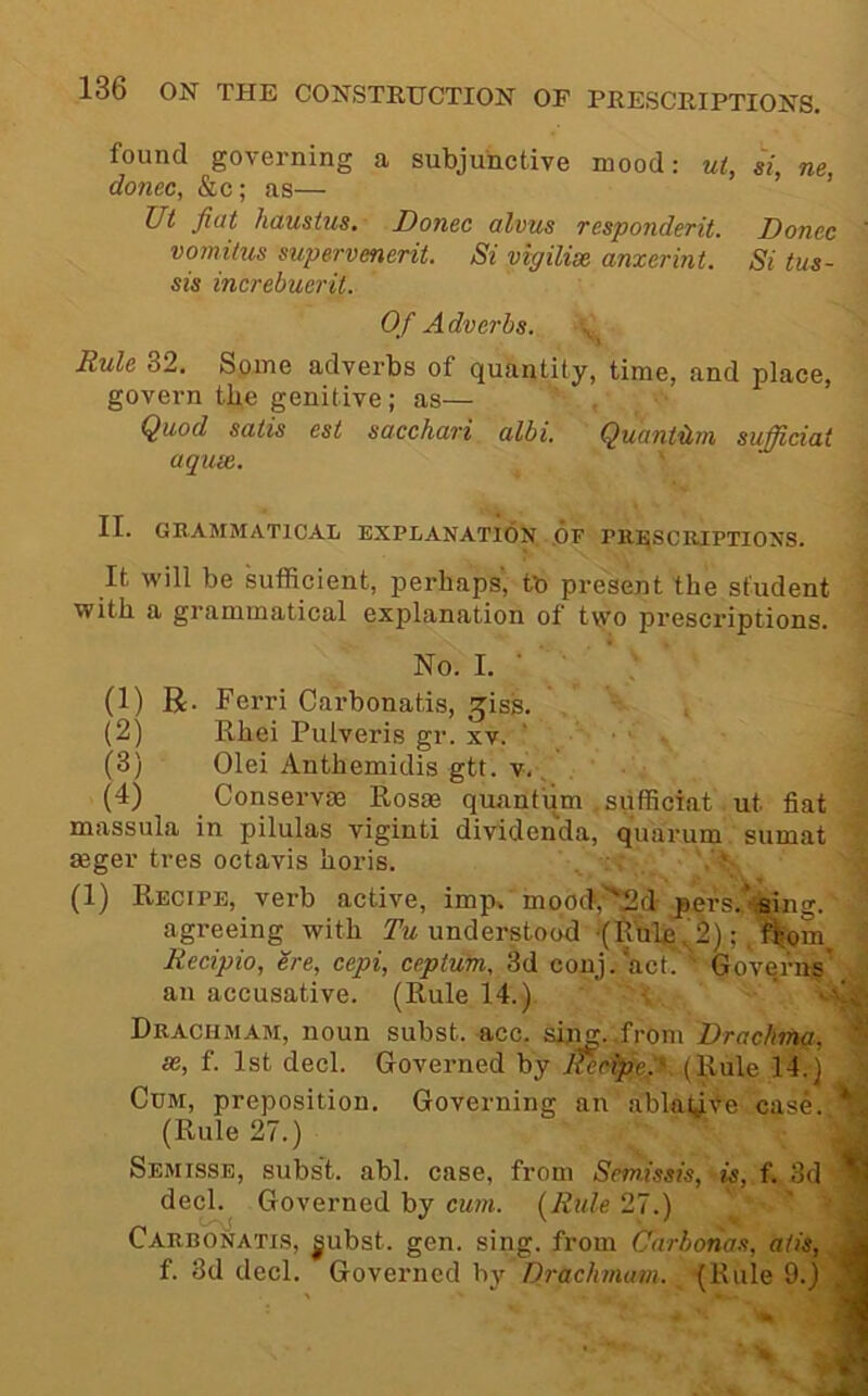 found governing a subjunctive mood: ut, si, ne, donee, &c; as— Ut fiat haustus. Donee alvus responderit. Donee ' vomitus supervenerit. Si vigilix anxerint. Si tus- sis increbuerit. Of Adverbs. Rule 32. Some adverbs of quantity, time, and place, govern the genitive; as— Quod satis est sacehari albi. Quantilm sufficiat aqux. ' II. GRAMMATICAL EXPLANATION OF PRI^SCRIPTIONS. It will be sufficient, perhaps', to present the student j with a grammatical explanation of two prescriptions, i No. I. • ' , ■ (1) R. Ferri Carbonatis, ^iss. . .1 (2) Rhei Pulveris gr. xv. ‘ ■ 1 (3) Olei Anthemidis gtt. v.. . J (4) Conserve Rosae quantum sufficiat ut fiat massula in pilulas viginti dividenda, quaruin sumat aeger tres octavis horis. \ . (1) Recipe, verb active, imp. mood‘,'^2d pers.^ffintr. agi-eeing with understood •(Ilnle.^2); . f^om^ Recipio, ere, eepi, eeptuin, 3d conj.'act. ’ Gove.rn^’ an accusative. (Rule 14.). •, ' Drachmam, noun subst. acc. sij^. .from Drachma, se, f. 1st decl. Governed by KeeipeA (Rule 14.) Cum, preposition. Governing an ablatjiee case. (Rule 27.) Semisse, subs't. abl. case, from Semissis, is, f. 3d decl. Governed by cum. (Rule 27.) ’ ^ Carbonatis, ^ubst. gen. sing, from Carbonas, atis, jj f. 3d decl. Governed by Drachmam. (Rule 9.)