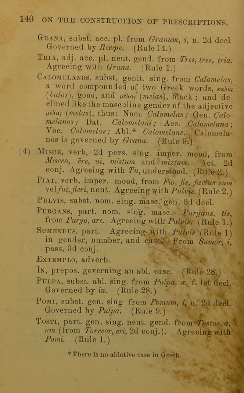 Grana, subst. acc. pi. from Granum, i, n. 2d dec! Governed by Recipe. (Rule 14.) Tria, adj. acc. pi. neut. gend. from Tree, tree, tria. Agreeing with Orana. (Rule 1.) Calomelanos, subst. genit. sing, from Calomelas, a word compounded of two Greek words, KaUi {kalos), gooi}, and jitXaf {melas). Black ; and de- clined like the masculine gender of the adjective tiiXa^ {melas), thus: Norn. Calomelas; Gen. Calo- melanos; Dat. Calomelani; Acc. Culomelana Voc. Calomelas; Ah\.* CaZoTwetone..,'Calomela- nos is governed by Grana. (Rule 9.) (4) Misce, verb, 2d pers. slug, imper. mood, from Misceo, ere, ui, mistum I mixlum. ‘Act. 2d conj. Agreeing with I’m, understood. (Rule-2,) Fiat, verb, imper. mood, from Fio, fis, fadus sum y&\.fui, fieri, neut. Agreeing with Rulvis. (Rule 2.) PuLvis, subst. nom. sing, masc.'gen. 3,d deck Purgans, part. nom. sing. masc. I^urgans, tis, from Furffo, are. Agreeing with(Rule l.j SuMENUus, part. Agreeing- with Pwifius (Rule 1) in gender, number, and cas'eif^;-; from Sumor, i, pass. 3d conj. . Extemplo, adverb. *' s- In, prepos. governing an abl. case. (Rule 28.) PuLPA, subst. abl. sing, from Pulpa, se, f. 1st decl. Governed by in. (Rule 28.) ■ Pojii, subst. gen. sing, from Pomum, i, n. 2d dec). Governed by Pulpa. (Rule 9.) Tosti, part. gen. sing. neut. gend. from7b5tM.v, a, ^ . vm (from Totreor, o'i, 2d conj.). Agreeing with' * There is no ablative case in Greek.