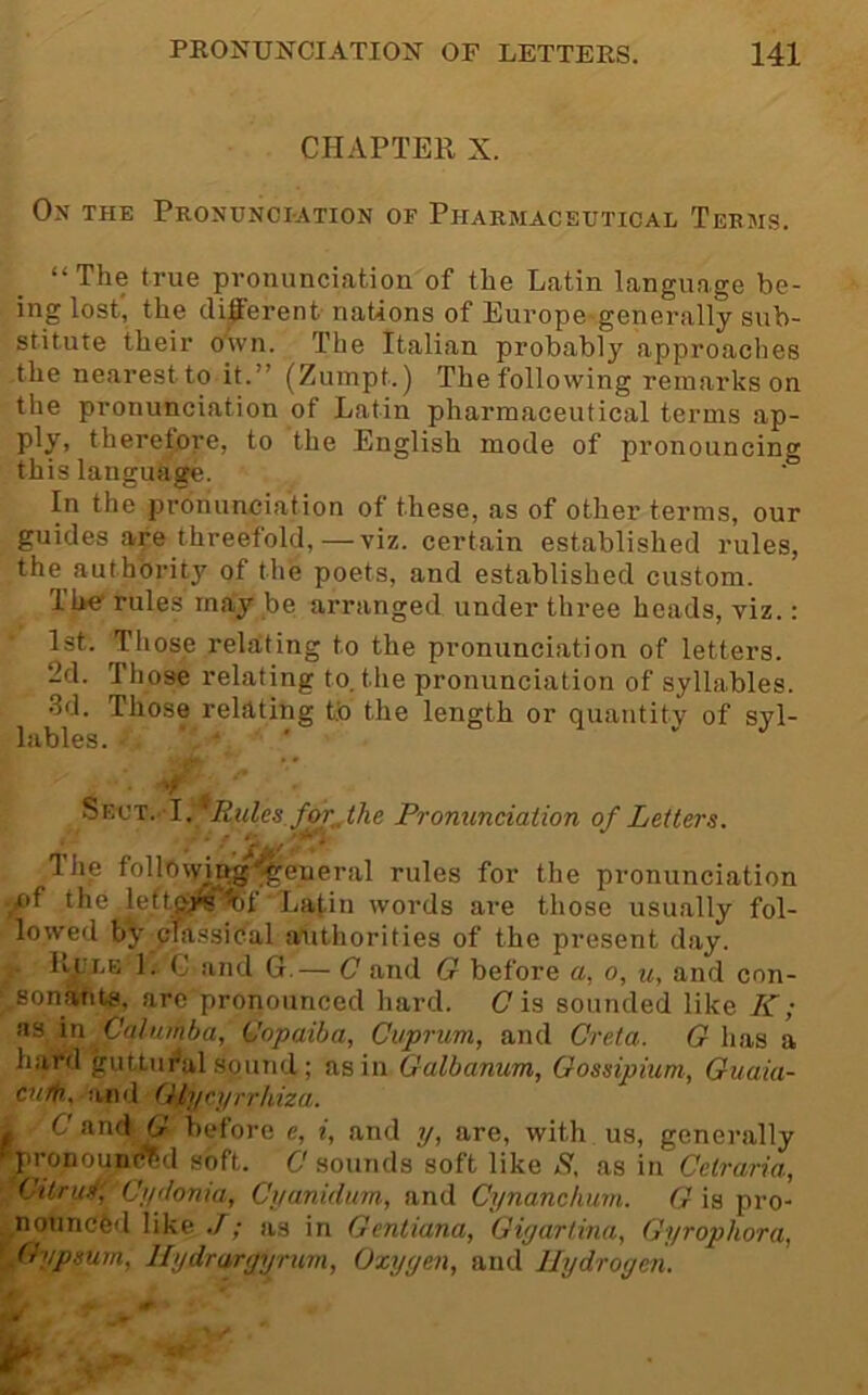 CHAPTER X. On the Pronunciation of Pharmaceutical Terms. “The true pronunciation of the Latin language be- ing lost, the cli|ierent nations of Europe-generally sub- stitute their o'ivn. The Italian probably approaches the nearest to it.” (Zumpt.) The following remarks on the pronunciation of Latin pharmaceutical terms ap- ply, therefore, to the English mode of pronouncing this language. In the pronunciation of these, as of other terms, our guides are threefold,—viz. certain established rules, the authbritj of the poets, and established custom. The'rules may be arranged under three heads, viz.: 1st. Those relating to the pronunciation of letters. 2d. Those relating to. the pronunciation of syllables. •3d. Those relating tb the length or quantity of syl- lables. • 4 ’ Sect. I. Rules foj^the Pronunciation of Letters. • * The foliowfog'general rules for the pronunciation A'f the left(M^'Sof Latin words are those usu.ally fol- lowed by cTassiCal authorities of the present day. Pt^LB 1. C and G.— C and G before a, o, and con- .sonants, are pronounced hard. (7 is sounded like K; as in Cahunba, Gopaiba, Cuprum, and Crela. G has a hard guttui^al sound ; as in Galbanum, Gossipiuni, Guaia- cn/fr., aiid Glycyrrhiza. i C'and G before e, i, and y, are, with us, generally 'pronoun^d soft. C'sounds soft like X, as in Cetraria, ‘Citrui' Cydonia, Cyanidum-, and Cynanchum. G is pro- notincfed like J; as in Gentiana, Giyartina, Gyrophora, .Gypsum, llydraryyrurn, Oxyyen, and Hydrogen.