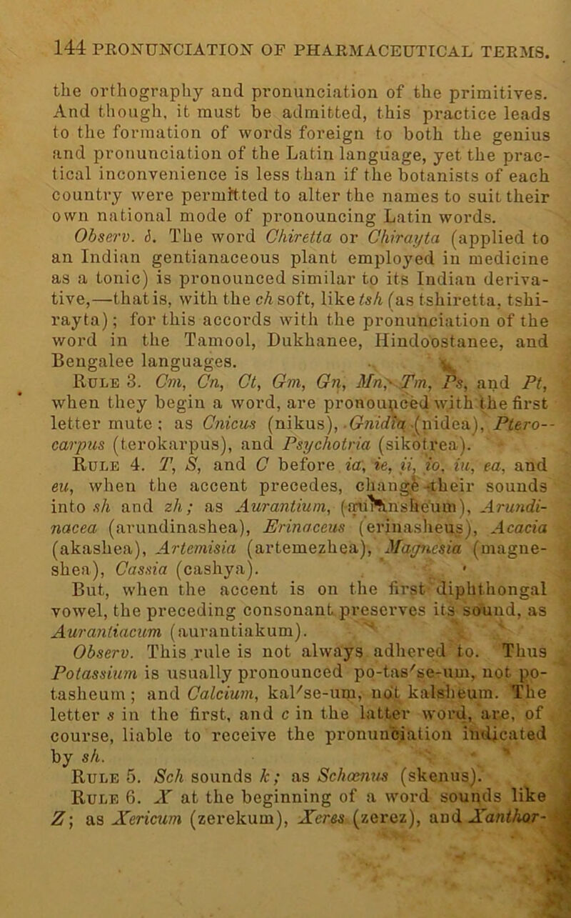 the orthography and pronunciation of the primitives. And though, it must be admitted, this practice leads to the formation of words foreign to both the genius and pronunciation of the Latin language, yet the prac- tical inconvenience is less than if tlie botanists of each country were permitted to alter the names to suit their own national mode of pronouncing Latin words. Observ. 6. The word Chiretta or Chiraijta (applied to an Indian gentianaceous plant employed in medicine as a tonic) is pronounced similar to its Indian deriva- tive,—that is, with the ch soft, like tsh (as tshiretta, tshi- rayta); for this accords with the pronunciation of the word in the Tamool, Dukhanee, Hindoostanee, and Bengalee languages. ^ Rule 3. Cm, Cn, Cl, Om, On, 3fn;^..Tm, Ps, and Ft, when they begin a word, are pronounced with the first letter mute ; as Cnicm (nikus), .trwirfh? .(nidea), Ptero-- carpiis (terokarpus), and Psychotria (sik'otrea). Rule 4. T, S, and C before ia, it, ii, to, in, ea, and eu, when the accent precedes, chang4-their sounds into .t/i and zh; as Aurantium, (aul'tinshe'um), Arundi- nacea (arundinashea), Erinaceus (erinaslieus). Acacia (akashea), Artemisia (artemezhea), Majncsia (magne- shea). Cassia (cashya). But, when the accent is on the first diphthongal vowel, the preceding consonant preserves its sound, as Aurayiiiacum (aurantiakum). Observ. This rule is not always adhered to. Thus Potassium is usually pronounced po-tas'se-um, not po- tasheum ; and Calcium, kaKse-um, ndt kalsheum. The letter s in the first, and c in the latter word, are, of course, liable to receive the pronunciation indicated • by sh. Rule 5. <S'cA sounds A:; as Schoenns (skenus). Rule 6. X at the beginning of a word sounds like J Z] as Xericum (zerekum), Xerss (zerez), and Xanl/wr--|