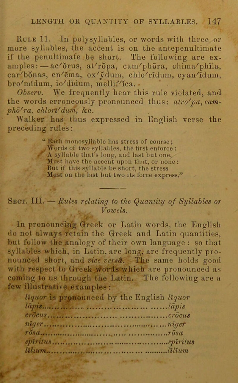 Rule 11. In polysyllables, or words with three or more syllables, the accent is on the antepenultimate if the penultimate be short. The following are ex- amples:— ac''6rus, at''ropa, cam''ph6ra, chima''plula, car^bbnas, en^erna, ox^ydum, chlo^ridum, cyan^'idum, bro^midum, io''didum, melliFica. • Observ. We frequently hear this rule violated, and the words erroneously pronounced thus: airo'pa,cam- pho'ra. chlorVdwm, &c. Walker has^ thus expressed in English verse the preceding rales: “ Each monosyllable has stress of course; , Wyrds of two syllables, the first enforce : / A syllable that’s long, and last but one, Tyiitst have the accent upon that, or none: Blit if this syllable be short, the stress Must on the last but two its force express.” Sect. III. — Rules relating to the Quantity of Syllables or Vowels. In pronouncip'g Greek or Latin words, the English do not always ■I'etain the Greek and Latin quantities, but follow the analogy of their own language : so that syllables which, in Latin, are long, are frequently pro- nounced short, and vice versdr. TiUe same holds good with respect to Greek v^orfl's-which'are pronounced as coming to us through the Latin. The following arc a few illustrativexexamples: liquor is piynounced by the English liquor lapis. lapis crdcus.. nlyer... rosa sj)iritus lilium... .crocus nigef ,rdsa .splritus .lilium