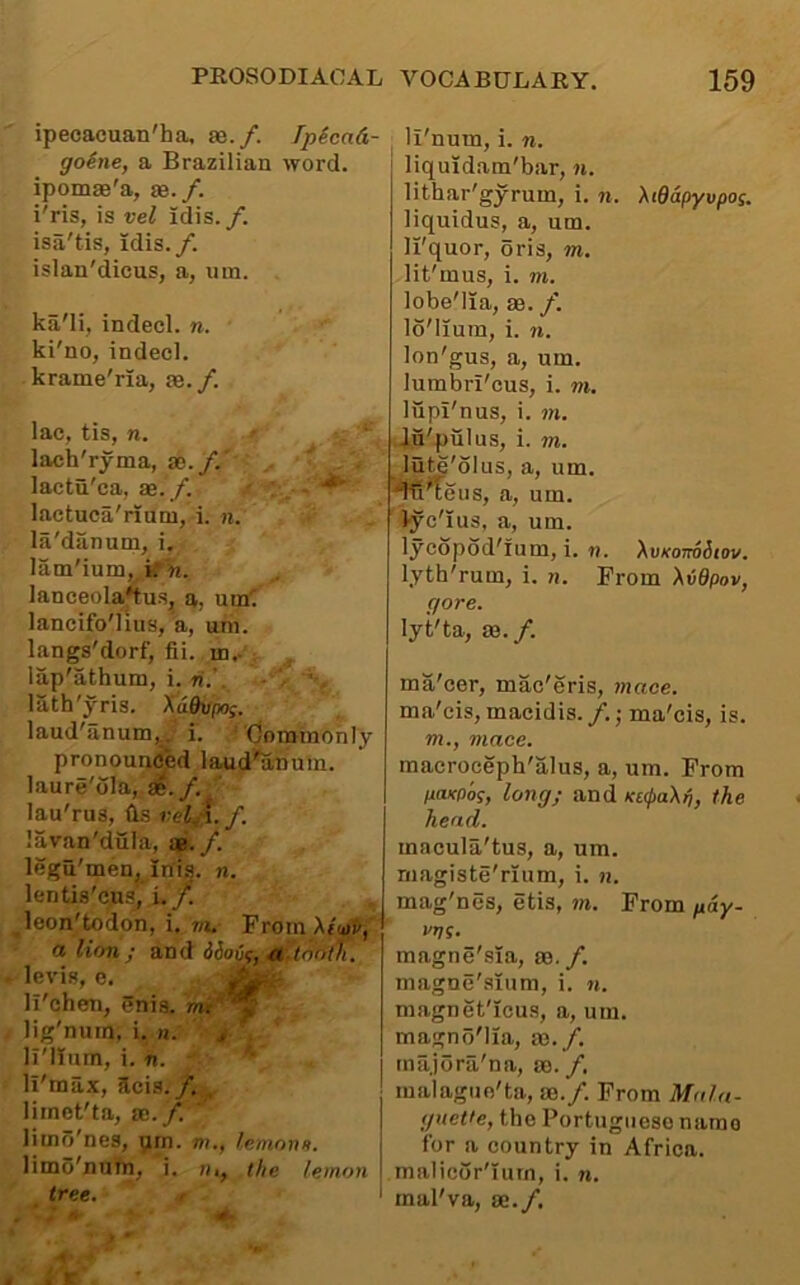 ipecacuan'ha, se./. Ipicad- goine, a Brazilian word, ipomae'a, se./. i'ris, is vel idis. /. isa'tis, idis./. islan'dicus, a, um. ka'li, indecl. n. ki'no, indecl. krame'ria, ae. /. lac, tis, n. ' '' lach'ryma, as./.* lactu'ea, ae. /. - lactuca'riani, i. n. la'danum, i. lam'ium, irl«. lanceola4us^ a, um'. lancifo'lius, a, um. langs'dorf, fii. in,. : lap'athum, i. n.’. lath'yris. Xaduywf. laud'anum,_ i. ‘'C/oratnohly pronounced laud^muin. laure'ola, Se././ lau'rus, (is vel^-\. f. lavan'dula, ae./. legu'men, inis. n. lentis'c.ns, i./ ^leon'todon, i. vu Prom ' a lion j and iSovc, a ftnoth. levis, e. ll'chen, 5nis. ww* lig'nurn, i. n. ^ li'lium, i. n. li'max, acis./. limet'ta, sc./. limo'nes, yrn. m., /etnons. limo'nuin, i. n,, the lemon tree. <■ i li'num, i. n. liquidam'bar, n. lithar'gyrum, i. n. Xiddpyvpos. liquidus, a, um. li'quor, oris, m. lit'mus, i. m. lobe'lia, ae. /. lo'lium, i. n. lon'gus, a, um. lumbri'cus, i. m. liipi'nus, i. m. lu'piilus, i. m. lute'olus, a, um. ■'fS^eus, a, um. ' iyc'ius, a, um. lycopod'ium, i. n. XvKoimdiov. lyth'rum, i. n. From XvBpov, gore. lyt'ta, ae./. ma'cer, mac'eris, mace. ma'eis, macidis./.; ma'eis, is. m., mace. macroceph'alus, a, um. From HOKPo^, long; and Kt<l>a\ij, the head. macula'tus, a, um. magiste'rium, i. n. mag'nes, etis, m. Prom pdy- I'l/S. magne'sia, sc./. magnc'sium, i. n. magnet'icus, a, um. magno'lia, ae./. tnajora'na, ae. / malaguo'ta, ae./. From Mala- gueVe, the Portuguese name for a country in Africa, malicor'ium, i. n. rnal'va, ae./.