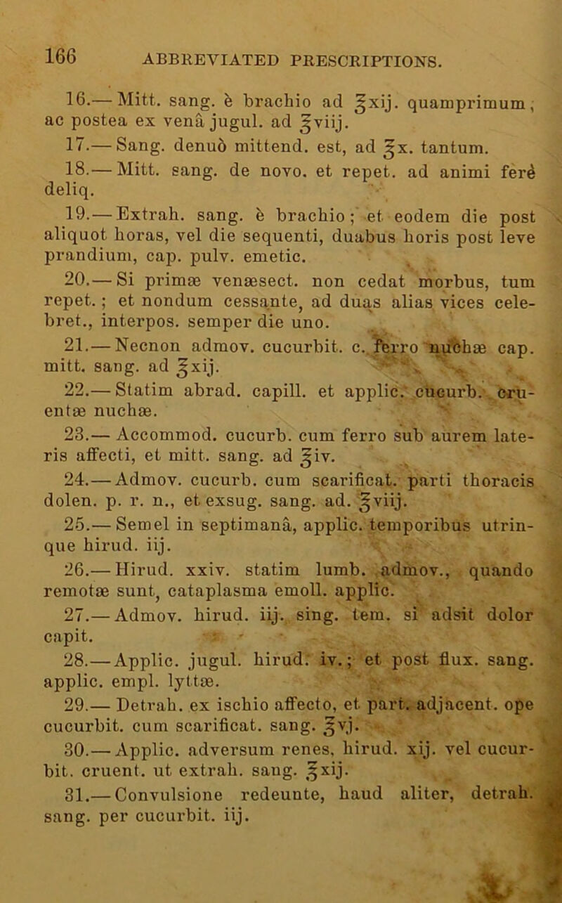 16. — Mitt. sang. ^ brachio ad ^xij. quamprimum, ac postea ex vena jugul. ad ^viij. 17. — Sang. denu5 mittend. est, ad gx. tantum. 18. — Mitt. sang, de novo, et repet. ad animi fer4 deliq. 19. —Extrah. sang, b brachio; et eodem die post aliquot boras, vel die sequenti, duabus horis post leve prandium, cap. pulv. emetic. 20. — Si primae venaesect. non cedat morbus, turn repet.; et nondum cessante, ad duas alias vices cele- bret., interpos. semper die uno. 21. —Necnon admov. cucurbit. c..^rro lyifehae cap. mitt. sang, ad ^xij. v. 22. — Statim abrad. capill. et applic.’cucurb. oru- entae nuchae. ' 23. — Accommod. cucurb. cum ferro sub aurem late- ris affecti, et mitt. sang, ad ^iv. 24. —Admov. cucurb. cum scarificat. parti thoracis dolen. p. r. n., et exsug. sang. ad. ^viij. 25. — Semel in septimana, applic. temporibus utrin- que hirud. iij. 26. — Hirud. xxiv. statim lumb. admov., quando remotae sunt, cataplasma emoll. applic. 27. — Admov. hirud. iij. sing. tem. si adsit dolor capit. 28. —Applic. jugul. hirud. iv.; et post flux. sang, applic. empl. lyttae. 29. — Detrah. ex ischio afl^ecto, et part, adjacent, ope cucurbit, cum scarificat. sang. ^vj. 30. — Applic. adversum renes, hirud. xij. vel cucur- bit. criient. ut extrah. sang. ,^xij. 31. — Convulsione redeunte, baud aliter, detrah. sang, per cucurbit, iij.