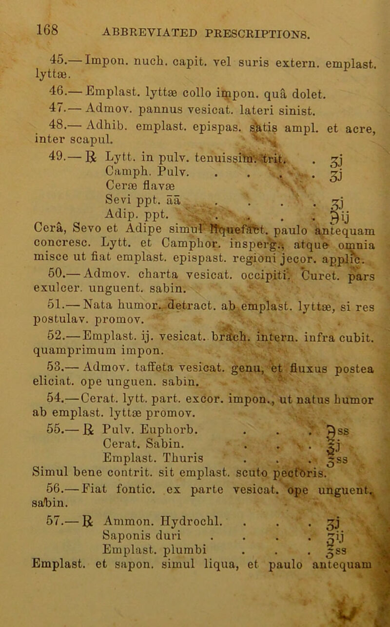 3i fiJ 45. — Impon. nuch. capit, vel suris extern, emplast. l^ttoe. 46. — Emplast. lyttae collo iqipon. qua dolet. 47. — Admov. pannus vesicat. lateri sinist. 48. — Adhib. emplast. epispas. ^tis ampl. et acre, inter scapul. 49. — R Lytt. in pulv. tenuissitd^rLt. Camph. Pulv. . . . - . Germ flavae Sevi ppt. aa . . . . ^ Adip. ppt. . ■ , . , Cera, Sevo et Adipe sirfful'Wq-uefJftt. paulo aptequam concresc. Lytt. et Camphor, insperg:-, atque’ omnia misce ut fiat emplast. epispast. region! jecor. appJib. 50. — Admov. charta vesicat. occipitiV Curet. pars exulcer, unguent, sabin. . . \ ' 51. — Nata humor.^detract. ab,emplast. lyttae, si res postulav. promov. 62.— Emplast. ij. vesicat..brstch. intern, infra cubit, quamprimum impon. 53. — Admov. taffeta vesicat. genu, et fiuxus postea eliciat. ope unguen. sabin, ‘ ’ 54. —Cerat. lytt. part, excor. impon., ut natus humor ab emplast. lyttae promov. 55. — Ji Pulv. Euphorb. . . Cerat. Sabin. . • • • Emplast. Thuris . . . 5gs Simul bene contrit. sit emplast. scufo pecfbris. 56. — Fiat fontic. ex parte vesicat. ope unguent., sabin. 57. — R Ammon. Hydrochl. . . • 31 Saponis duri .... Emplast. plumbi . . . ^ss Emplast. et sapon. simul liqua, et paulo antequam